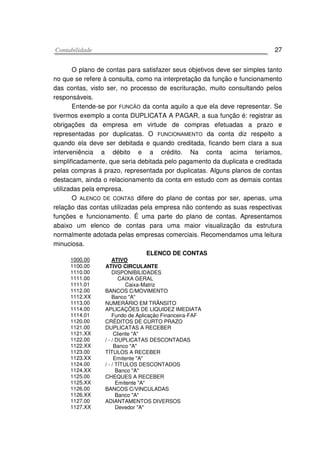 CCoonnttaabbiilliiddaaddee 27
O plano de contas para satisfazer seus objetivos deve ser simples tanto
no que se refere à consulta, como na interpretação da função e funcionamento
das contas, visto ser, no processo de escrituração, muito consultando pelos
responsáveis.
Entende-se por FUNCÃO da conta aquilo a que ela deve representar. Se
tivermos exemplo a conta DUPLICATA A PAGAR, a sua função é: registrar as
obrigações da empresa em virtude de compras efetuadas a prazo e
representadas por duplicatas. O FUNCIONAMENTO da conta diz respeito a
quando ela deve ser debitada e quando creditada, ficando bem clara a sua
interveniência a débito e a crédito. Na conta acima teríamos,
simplificadamente, que seria debitada pelo pagamento da duplicata e creditada
pelas compras à prazo, representada por duplicatas. Alguns planos de contas
destacam, ainda o relacionamento da conta em estudo com as demais contas
utilizadas pela empresa.
O ALENCO DE CONTAS difere do plano de contas por ser, apenas, uma
relação das contas utilizadas pela empresa não contendo as suas respectivas
funções e funcionamento. É uma parte do plano de contas. Apresentamos
abaixo um elenco de contas para uma maior visualização da estrutura
normalmente adotada pelas empresas comerciais. Recomendamos uma leitura
minuciosa.
ELENCO DE CONTAS
1000.00 ATIVO
1100.00
1110.00
1111.00
1111.01
1112.00
1112.XX
1113.00
1114.00
1114.01
1120.00
1121.00
1121.XX
1122.00
1122.XX
1123.00
1123.XX
1124.00
1124.XX
1125.00
1125.XX
1126.00
1126.XX
1127.00
1127.XX
ATIVO CIRCULANTE
DISPONIBILIDADES
CAIXA GERAL
Caixa-Matriz
BANCOS C/MOVIMENTO
Banco "A"
NUMERÁRIO EM TRÂNSITO
APLICAÇÕES DE LIQUIDEZ IMEDIATA
Fundo de Aplicação Financeira-FAF
CRÉDITOS DE CURTO PRAZO
DUPLICATAS A RECEBER
Cliente "A"
/ - / DUPLICATAS DESCONTADAS
Banco "A"
TÍTULOS A RECEBER
Emitente "A"
/ - / TÍTULOS DESCONTADOS
Banco "A"
CHEQUES A RECEBER
Emitente "A"
BANCOS C/VINCULADAS
Banco "A"
ADIANTAMENTOS DIVERSOS
Devedor "A"
 