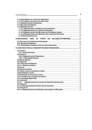 CCoonnttaabbiilliiddaaddee 3
1111..1100 CCOONNFFEERRÊÊNNCCIIAA DDEE CCOONNTTAASS DDEE OOBBRRIIGGAAÇÇÕÕEESS ............................................................................. 65
1111..1111 FFEECCHHAAMMEENNTTOO DDAASS CCOONNTTAASS DDEE RREESSUULLTTAADDOO .............................................................................. 65
1111..1122 DDEEMMOONNSSTTRRAAÇÇÕÕEESS FFIINNAANNCCEEIIRRAASS................................................................................................ 66
1111..1133 BBAALLAANNÇÇOO PPAATTRRIIMMOONNIIAALL ............................................................................................................. 66
1111..1144 DDEEMMOONNSSTTRRAATTIIVVOOSS...................................................................................................................... 66
1111..1144..11 DDEEMMOONNSSTTRRAAÇÇÃÃOO DDOO RREESSUULLTTAADDOO DDOO EEXXEERRCCÍÍCCIIOO.............................................................. 66
1111..1144..22 DDEEMMOONNSSTTRRAAÇÇÃÃOO DDEE LLUUCCRROOSS OOUU PPRREEJJUUÍÍZZOOSS.................................................................... 67
1111..1144..33 DDEEMMOONNSSTTRRAAÇÇÃÃOO DDAASS MMUUTTAAÇÇÕÕEESS DDOO PPAATTRRIIMMÔÔNNIIOO LLÍÍQQUUIIDDOO............................................ 67
1111..1144..44 DDEEMMOONNSSTTRRAAÇÇÃÃOO DDAASS OORRIIGGEENNSS EE AAPPLLIICCAAÇÇÕÕEESS DDEE RREECCUURRSSOOSS ....................................... 68
1111..1155 NNOOTTAASS EEXXPPLLIICCAATTIIVVAASS ............................................................................................................ 68
12 INSTRUÇÕES PARA SE FAZER UM BALANÇO PATRIMONIAL..................... 69
1122..11 BBAALLAANNCCEETTEE DDEE VVEERRIIFFIICCAAÇÇÃÃOO PPRREELLIIMMIINNAARR ................................................................................. 69
1122..22 BBAALLAANNÇÇOO PPAATTRRIIMMOONNIIAALL .............................................................................................................. 69
1122..33 PPRROOCCEEDDIIMMEENNTTOOSS BBÁÁSSIICCOOSS PPAARRAA SSEE FFAAZZEERR UUMM BBAALLAANNÇÇOO ......................................................... 70
13 EXERCÍCIO SOCIAL E DEMONSTRAÇÕES FINANCEIRAS................................................... 72
1133..11 SSEEÇÇÃÃOO II......................................................................................................................................... 72
1133..11..11 EEXXEERRCCÍÍCCIIOO SSOOCCIIAALL ................................................................................................................ 72
1133..22 SSEEÇÇÃÃOO IIII........................................................................................................................................ 72
1133..22..11 DDEEMMOONNSSTTRRAAÇÇÕÕEESS FFIINNAANNCCEEIIRRAASS .......................................................................................... 72
1133..22..11..11 DDIISSPPOOSSIIÇÇÕÕEESS GGEERRAAIISS........................................................................................................ 72
1133..33 EESSCCRRIITTUURRAAÇÇÃÃOO............................................................................................................................. 73
1133..44 SSEEÇÇÃÃOO IIIIII....................................................................................................................................... 74
1133..44..11 BBAALLAANNÇÇOO PPAATTRRIIMMOONNIIAALL............................................................................................................ 74
1133..44..11..11 GGRRUUPPOO DDEE CCOONNTTAASS................................................................................................................ 74
1133..55 AATTIIVVOO ............................................................................................................................................ 74
1133..66 PPAASSSSIIVVOO EEXXIIGGÍÍVVEELL ........................................................................................................................ 75
1133..77 RREESSUULLTTAADDOOSS DDEE EEXXEERRCCÍÍCCIIOO FFUUTTUURROOSS ........................................................................................ 75
1133..88 PPAATTRRIIMMÔÔNNIIOO LLÍÍQQUUIIDDOO ................................................................................................................... 75
1133..99 CCRRIITTÉÉRRIIOOSS DDEE AAVVAALLIIAAÇÇÃÃOO DDOO AATTIIVVOO............................................................................................ 76
1133..1100 CCRRIITTÉÉRRIIOOSS DDEE AAVVAALLIIAAÇÇÃÃOO DDOO PPAASSSSIIVVOO .................................................................................... 77
1133..1111 CCOORRRREEÇÇÃÃOO MMOONNEETTÁÁRRIIAA............................................................................................................. 78
1133..1122 SSEEÇÇÃÃOO IIVV .................................................................................................................................... 78
1133..1122..11 DDEEMMOONNSSTTRRAAÇÇÕÕEESS DDEE LLUUCCRROOSS OOUU PPRREEJJUUÍÍZZOOSS AACCUUMMUULLAADDOOSS........................................ 78
1133..1133 SSEEÇÇÃÃOO VV ..................................................................................................................................... 79
1133..1133..11 DDEEMMOONNSSTTRRAAÇÇÕÕEESS DDOO RREESSUULLTTAADDOO DDOO EEXXEERRCCÍÍCCIIOO................................................................. 79
1133..1144 SSEEÇÇÃÃOO VVII .................................................................................................................................... 80
1133..1144..11 DDEEMMOONNSSTTRRAAÇÇÕÕEESS DDAASS OORRIIGGEENNSS EE AAPPLLIICCAAÇÇÕÕEESS DDEE RREECCUURRSSOOSS ......................................... 80
 