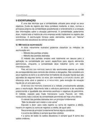 CCoonnttaabbiilliiddaaddee 33
5 ESCRITURAÇÃO
É uma das técnicas que a contabilidade utilizada para atingir os seus
objetivos. Cuida do registro dos fatos contábeis mediante, é claro, normas e
princípios próprios da contabilidade possibilitando o entendimento e a extração
das informações sobre a situação patrimonial. A contabilidade, poderíamos
dizer, mostra toda a história de uma empresa sendo implacável no registro das
ocorrências. A escrituração fornece estes elementos, sendo um "idioma"
conhecido dos estudiosos da ciência contábil.
55..11 MMÉÉTTOODDOOSS DDEE EESSCCRRIITTUURRAAÇÇÃÃOO
A título meramente ilustrativo podemos classificar os métodos de
escrituração em:
 Método das partidas simples
 Método das partidas dobradas
O método das partidas simples está totalmente em desuso para a
aplicação na contabilidade por serem específicos para alguns elementos
patrimoniais, enquanto, a contabilidade deve trabalhar como um todo
interrelacionado.
Pelo MÉTODO DAS PARTIDAS SIMPLES são escrituradas apenas as contas
de correspondentes para controle dos direitos e obrigações. Não considera em
seus registros os bens e os elementos formadores da situação líquida que são
apurados da seguinte forma: OS BENS, por inventário; a SITUACÃO LÍQUIDA, por
diferença entre ativo e passivo e, o RESULTADO, pela evolução da situação
líquida de um ano para outro.
O MÉTODO DAS PARTIDAS DOBRADAS é o método universalmente adotado
para a escrituração. Movimenta toda a estrutura patrimonial e de resultados
preconizando a igualdade dos elementos positivos e negativos do patrimônio.
O método, exposto pelo frade franciscano Lucca Paccioli, em 1494,
revolucionou todo o estudo da contabilidade permitindo ser hoje uma ciência.
O método das partidas dobradas tem um princípio fundamental:
"Não há devedor sem credor e vice-versa"
Equivale a dizer: para cada registro ou soma de registros a débito,
haverá um registro ou soma de registros a crédito, de igual valor.
Decorrentes do princípio fundamental temos alguns corolários:
• a soma dos débitos é sempre igual dos créditos;
• a soma de todos os saldos devedores é sempre igual A soma dos
saldos credores;
 