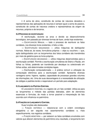 CCoonnttaabbiilliiddaaddee 34
• A soma do ativo, constituído de contas de natureza devedora e
representativas das aplicações de recursos é sempre igual a soma do passivo,
constituído de contas de natureza credora e representativas da origem de
recursos, próprios e de terceiros.
55..22 PPRROOCCEESSSSOO DDEE EESSCCRRIITTUURRAAÇÇÃÃOO
A escrituração, durante os anos e devido ao desenvolvimento
tecnológico, tem passado por diversas formas de fazer, ainda hoje existentes:
→ ESCRITURACÃO MANUAL  todo o processo de escriturar os fatos
contábeis, nos diversos livros existentes, é feito a mão.
→ ESCRITURAÇÃO MAQUINIZADA  utiliza máquinas de datilografar
normais. Adota-se, às vezes, formulários próprios  slips ou vouchers  que,
após datilografados com os lançamentos dos fatos contábeis são transferidos
por meio de gelatina para os livros próprios.
→ ESCRITURACÃO MECANIZADA  utiliza máquinas desenvolvidas para a
escrituração contábil. Permite a escrituração simultânea do Diário e Razão, em
folhas ou fichas, podendo ser transferido por decalque ou colecionado em
folhas soltas, sob determinadas condições legais.
→ Escrituração computadorizada  é prática comum a utilização da
computação eletrónica para a escrituração contábil. Apresenta diversas
vantagens como: higiene, rapidez, capacidade de processar grandes volumes
de informações, etc. Uma de suas desvantagens é a necessidade de utilização
de códigos e padrões tendo o responsável um período para adaptação.
55..33 LLAANNÇÇAAMMEENNTTOO OOUU PPAARRTTIIDDAA CCOONNTTÁÁBBIILL
O LANCAMENTO CONTÁBIL é o registro de um fato contábil. Utiliza-se para
os lançamentos o método das partidas dobradas, além de elementos
essenciais e fórmulas, de modo a tornar possível a interpretação do fato
ocorrido com influência no patrimônio.
55..44 FFUUNNÇÇÕÕEESS DDOO LLAANNÇÇAAMMEENNTTOO CCOONNTTÁÁBBIILL
Duas funções são destacadas:
→ FUNÇÃO HISTÓRICA  relaciona-se com a ordem cronológica
obrigatória a ser seguida nos assentamentos contábeis e, mais
especificamente, nos registros contábeis.
→ FUNÇÃO MONETÁRIA  por estarem os fatos contábeis envolvidos com
valores que alteram elementos do patrimônio e/ou resultado, o lançamento tem
 