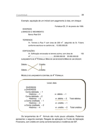 CCoonnttaabbiilliiddaaddee 39
Exemplo: aquisição de um imóvel com pagamento à vista, em cheque:
Fortaleza-CE, 31 de janeiro de 1999.
DIVERSOS
a BANCOS C/ MOVIMENTO
Banco Real S/A
TERRENOS
Vr. Terreno à Rua Y com área de 200 m2
adquirido do Sr. Fulano
conforme escritura no cartório tal... 15.000.000,00
EDIFICAÇÕES
Vr. Edificação encravada no terreno acima, com área de 150
m
2
...............................................20.000.000,00 35.000.000,00
LLAANNÇÇAAMMEENNTTOO DDEE 44AA
FFÓÓRRMMUULLAA:: MMAAIISS DDEE UUMM DDEEVVEEDDOORR XX MMAAIISS DDEE UUMM CCRREEDDOORR::
Débito Crédito
Débito Crédito
MMOODDEELLOO DDOO LLAANNÇÇAAMMEENNTTOO CCOONNTTÁÁBBIILL DDEE 44aa
FFÓÓRRMMUULLAA::
Os lançamentos de 4
a
fórmula são muito pouco utilizados. Podemos
apresentar o seguinte exemplo: Resgate de aplicação no Fundo de Aplicação
Financeira, com crédito em conta corrente bancária e incidência de IOF.
Local, data
DIVERSOS
a DIVERSOS
Conta debitada − 1
Histórico – 1 vr. débito – 1
Conta debitada – 2
Histórico – 2 vr. débito – 2 Total débitos
a Conta creditada – 1
Histórico – 3 vr. crédito – 1
a Conta creditada – 2
Histórico – 4 vr. crédito – 2 Total créditos
 