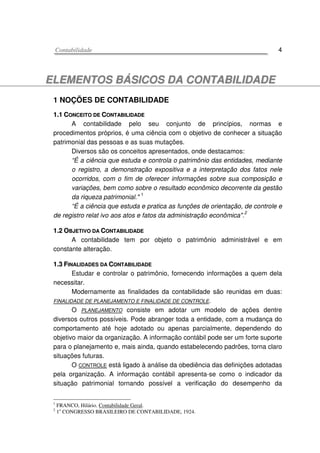 CCoonnttaabbiilliiddaaddee 4
EELLEEMMEENNTTOOSS BBÁÁSSIICCOOSS DDAA CCOONNTTAABBIILLIIDDAADDEE
1 NOÇÕES DE CONTABILIDADE
11..11 CCOONNCCEEIITTOO DDEE CCOONNTTAABBIILLIIDDAADDEE
A contabilidade pelo seu conjunto de princípios, normas e
procedimentos próprios, é uma ciência com o objetivo de conhecer a situação
patrimonial das pessoas e as suas mutações.
Diversos são os conceitos apresentados, onde destacamos:
“É a ciência que estuda e controla o patrimônio das entidades, mediante
o registro, a demonstração expositiva e a interpretação dos fatos nele
ocorridos, com o fim de oferecer informações sobre sua composição e
variações, bem como sobre o resultado econômico decorrente da gestão
da riqueza patrimonial." 1
“É a ciência que estuda e pratica as funções de orientação, de controle e
de registro relat ivo aos atos e fatos da administração econômica".
2
11..22 OOBBJJEETTIIVVOO DDAA CCOONNTTAABBIILLIIDDAADDEE
A contabilidade tem por objeto o patrimônio administrável e em
constante alteração.
11..33 FFIINNAALLIIDDAADDEESS DDAA CCOONNTTAABBIILLIIDDAADDEE
Estudar e controlar o patrimônio, fornecendo informações a quem dela
necessitar.
Modernamente as finalidades da contabilidade são reunidas em duas:
FINALIDADE DE PLANEJAMENTO E FINALIDADE DE CONTROLE.
O PLANEJAMENTO consiste em adotar um modelo de ações dentre
diversos outros possíveis. Pode abranger toda a entidade, com a mudança do
comportamento até hoje adotado ou apenas parcialmente, dependendo do
objetivo maior da organização. A informação contábil pode ser um forte suporte
para o planejamento e, mais ainda, quando estabelecendo padrões, torna claro
situações futuras.
O CONTROLE está ligado à análise da obediência das definições adotadas
pela organização. A informaçáo contábil apresenta-se como o indicador da
situação patrimonial tornando possível a verificação do desempenho da
1
FRANCO, Hilário. Contabilidade Geral.
2
1o
CONGRESSO BRASILEIRO DE CONTABILIDADE, 1924.
 