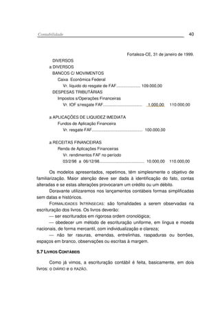 CCoonnttaabbiilliiddaaddee 40
Fortaleza-CE, 31 de janeiro de 1999.
DIVERSOS
a DIVERSOS
BANCOS C/ MOVIMENTOS
Caixa Econômica Federal
Vr. líquido do resgate de FAF..................... 109.000,00
DESPESAS TRIBUTÁRIAS
Impostos s/Operações Financeiras
Vr. IOF s/resgate FAF.................................. 1.000,00 110.000,00
a APLICAÇÕES DE LIQUIDEZ IMEDIATA
Fundos de Aplicação Financeira
Vr. resgate FAF............................................ 100.000,00
a RECEITAS FINANCEIRAS
Renda de Aplicações Financeiras
Vr. rendimentos FAF no período
03/2/98 a 06/12/98....................................... 10.000,00 110.000,00
Os modelos apresentados, repetimos, têm simplesmente o objetivo de
familiarização. Maior atenção deve ser dada à identificação do fato, contas
alteradas e se estas alterações provocaram um crédito ou um débito.
Doravante utilizaremos nos lançamentos contábeis formas simplificadas
sem datas e históricos.
FORMALIDADES INTRÍNSECAS: são fomalidades a serem observadas na
escrituração dos livros. Os livros deverão:
 ser escriturados em rigorosa ordem cronológica;
 obedecer um método de escrituração uniforme, em língua e moeda
nacionais, de forma mercantil, com individualização e clareza;
 não ter rasuras, emendas, entrelinhas, raspaduras ou borrões,
espaços em branco, observações ou escritas à margem.
55..77 LLIIVVRROOSS CCOONNTTÁÁBBEEIISS
Como já vimos, a escrituração contábil é feita, basicamente, em dois
livros: o DIÁRIO e o RAZÃO.
 