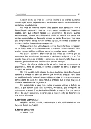 CCoonnttaabbiilliiddaaddee 41
Existem ainda os livros de controle interno e os diários auxiliares,
utilizados por muitas empresas como recursos que ajudam a Contabilidade no
controle de seus trabalhos.
Os livros de controle interno tanto podem estar conjugados com a
Contabilidade, conforme o plano de contas, quanto mantidos nas respectivas
seções, sem que estejam ligados aos lançamentos de diário. Quando
extracontábeis, servem para conferência diária ou mensal dos saldos das
contas apresentadas no Balancete extraído do razão. Exemplos: livro caixa
(ou, simplesmente, caixa), livro de contas a pagar, de contas a receber, de
contas correntes, de controle de estoques etc.
Cada página do livro utilizada para controle de um cliente ou fornecedor,
de um Banco ou de um tipo de mercadoria ou material. O funcionamento se dá
em três colunas: débitos, créditos e saldos, ou entradas, saídas e saldos.
Os diários auxiliares diferenciam-se dos livros de controle por se
revestirem das formalidades intrínsecas e extrínsecas exigidas por lei. Sua
adoção fica a critério da entidade  geralmente se dá em função do porte da
empresa, pois acarreta uma racionalização de seus serviços.
Vamos citar alguns: diário auxiliar de caixa, diário de recebimentos e
pagamentos, diário de Bancos, de contas a receber, de contas a pagar, de
compras, de vendas.
Um livro contábil muito utilizado é o diário auxiliar de caixa. Sua função é
controlar a entrada e a saída de dinheiro (em moeda ou cheque). Nele, todos
os recebimentos são registrados como débito de caixa, e todos os pagamentos
como crédito de caixa. Por esse motivo, a entidade que o utiliza dispensa o
diário de recebimentos e pagamentos.
Em substituição a esse livro, muitas empresas utilizam o boletim de
caixa, o qual contém duas vias: a primeira, destacável, que acompanha os
documentos enviados à seção de Contabilidade, e a outra, fixa, que forma o
bloco, de arquivo sequencial e cronológico, e fica em poder do departamento
que realiza o controle.
55..88 LLIIVVRROOSS DDEE EESSCCRRIITTUURRAAÇÇÃÃOO
Do ponto de vista contábil, a escrituração é feita, basicamente em dois
livros: (o DIÁRIO, e o RAZÃO).
55..99 LLIIVVRROO OOBBRRIIGGAATTÓÓRRIIOO
 o Livro DIÁRIO
 