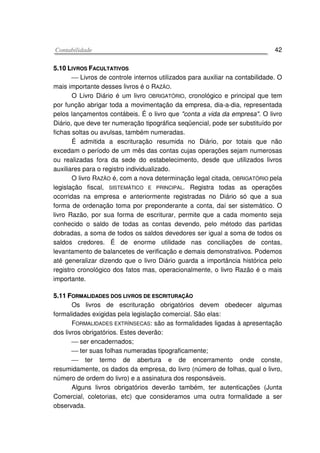 CCoonnttaabbiilliiddaaddee 42
55..1100 LLIIVVRROOSS FFAACCUULLTTAATTIIVVOOSS
 Livros de controle internos utilizados para auxiliar na contabilidade. O
mais importante desses livros é o RAZÃO.
O Livro Diário é um livro OBRIGATÓRIO, cronológico e principal que tem
por função abrigar toda a movimentação da empresa, dia-a-dia, representada
pelos lançamentos contábeis. É o livro que "conta a vida da empresa". O livro
Diário, que deve ter numeração tipográfica seqüencial, pode ser substituído por
fichas soltas ou avulsas, também numeradas.
É admitida a escrituração resumida no Diário, por totais que não
excedam o período de um mês das contas cujas operações sejam numerosas
ou realizadas fora da sede do estabelecimento, desde que utilizados livros
auxiliares para o registro individualizado.
O livro RAZÃO é, com a nova determinação legal citada, OBRIGATÓRIO pela
legislação fiscal, SISTEMÁTICO E PRINCIPAL. Registra todas as operações
ocorridas na empresa e anteriormente registradas no Diário só que a sua
forma de ordenação toma por preponderante a conta, daí ser sistemático. O
livro Razão, por sua forma de escriturar, permite que a cada momento seja
conhecido o saldo de todas as contas devendo, pelo método das partidas
dobradas, a soma de todos os saldos devedores ser igual a soma de todos os
saldos credores. É de enorme utilidade nas conciliações de contas,
levantamento de balancetes de verificação e demais demonstrativos. Podemos
até generalizar dizendo que o livro Diário guarda a importância histórica pelo
registro cronológico dos fatos mas, operacionalmente, o livro Razão é o mais
importante.
55..1111 FFOORRMMAALLIIDDAADDEESS DDOOSS LLIIVVRROOSS DDEE EESSCCRRIITTUURRAAÇÇÃÃOO
Os livros de escrituração obrigatórios devem obedecer algumas
formalidades exigidas pela legislação comercial. São elas:
FORMALIDADES EXTRÍNSECAS: são as formalidades ligadas à apresentação
dos livros obrigatórios. Estes deverão:
 ser encadernados;
 ter suas folhas numeradas tipograficamente;
 ter termo de abertura e de encerramento onde conste,
resumidamente, os dados da empresa, do livro (número de folhas, qual o livro,
número de ordem do livro) e a assinatura dos responsáveis.
Alguns livros obrigatórios deverão também, ter autenticações (Junta
Comercial, coletorias, etc) que consideramos uma outra formalidade a ser
observada.
 