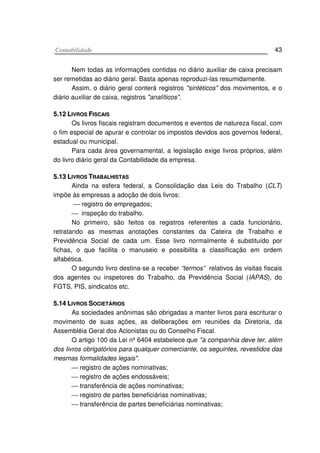 CCoonnttaabbiilliiddaaddee 43
Nem todas as informações contidas no diário auxiliar de caixa precisam
ser remetidas ao diário geral. Basta apenas reproduzi-las resumidamente.
Assim, o diário geral conterá registros "sintéticos" dos movimentos, e o
diário auxiliar de caixa, registros "analíticos".
55..1122 LLIIVVRROOSS FFIISSCCAAIISS
Os livros fiscais registram documentos e eventos de natureza fiscal, com
o fim especial de apurar e controlar os impostos devidos aos governos federal,
estadual ou municipal.
Para cada área governamental, a legislação exige livros próprios, além
do livro diário geral da Contabilidade da empresa.
55..1133 LLIIVVRROOSS TTRRAABBAALLHHIISSTTAASS
Ainda na esfera federal, a Consolidação das Leis do Trabalho (CLT)
impõe às empresas a adoção de dois livros:
 registro de empregados;
 inspeção do trabalho.
No primeiro, são feitos os registros referentes a cada funcionário,
retratando as mesmas anotações constantes da Cateira de Trabalho e
Previdência Social de cada um. Esse livro normalmente é substituído por
fichas, o que facilita o manuseio e possibilita a classificação em ordem
alfabética.
O segundo livro destina-se a receber “termos” relativos às visitas fiscais
dos agentes ou inspetores do Trabalho, da Previdência Social (IAPAS), do
FGTS, PIS, sindicatos etc.
55..1144 LLIIVVRROOSS SSOOCCIIEETTÁÁRRIIOOSS
As sociedades anônimas são obrigadas a manter livros para escriturar o
movimento de suas ações, as deliberações em reuniões da Diretoria, da
Assembléia Geral dos Acionistas ou do Conselho Fiscal.
O artigo 100 da Lei nº 6404 estabelece que "a companhia deve ter, além
dos livros obrigatórios para qualquer comerciante, os seguintes, revestidos das
mesmas formalidades legais".
 registro de ações nominativas;
 registro de ações endossáveis;
 transferência de ações nominativas;
 registro de partes beneficiárias nominativas;
 transferência de partes beneficiárias nominativas;
 