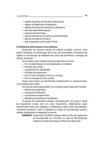 CCoonnttaabbiilliiddaaddee 44
 registro de partes beneficiárias endossáveis;
 registro de debêntures endossáveis;
 registro de bônus de subscrição endossâveis;
 atas das assembléias gerais;
 presença de acionistas;
 atas de reuniões do Conselho de Administração;
 atas de reuniões da Diretoria;
 atas e pareceres do Conselho Fiscal.
55..1155 EERRRROOSS DDEE EESSCCRRIITTUURRAAÇÇÃÃOO EE SSUUAA CCOORRRREEÇÇÃÃOO
Decorrente de diversos fatores da própria condição humana, erros
podem acontecer na escrituração dos livros. As formalidades intrínsecas são
rígidas na manutenção da fidelidade dos livros não permitindo a utilização da
famosa "borracha".
Os principais erros notados na escrituração dos livros são:
 Erro na identificação da conta debitada ou creditada;
 Inversão das contas;
 Lançamento em duplicidade;
 Omissão de lançamento;
 Erro no valor (lançado a mais ou a menos);
 Erro na narração do fato contábil.
Esses erros podem ser identificados imediatamente ou posteriormente,
na conciliação das contas.
Os erros de escrituração podem ser corrigidos pelos seguintes métodos:
 Estorno do lançamento;
 Lançamento retificativo;
 Lançamento complementar;
 Ressalva por profissional qualificado.
O estorno do lancamento consiste, resumidamente, em anular o efeito
do lançamento errado com um outro lançamento, debitando-se quem
anteriormente tinha sido creditado e creditando-se quem tinha sido debitado,
mantendo constante o valor. É aplicado em todas as circunstâncias sendo o
método estabelecido na legislação comercial.
EXEMPLO: Pagamento do INSS incidente sobre a folha de pagamento
de novembro/98, em 10/12/98, no valor de R$ 53.000,00,
mediante emissão de cheque do Banco do Brasil S/A.
 