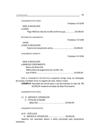 CCoonnttaabbiilliiddaaddee 45
LANÇAMENTO EFETUADO:
Fortaleza 10/12/99
INSS A RECOLHER
a CAIXA
Pago INSS do mês de nov/98 conforme guia..................53.000,00
ESTORNO DO LANÇAMENTO:
Fortaleza 10/12/99
CAIXA
a INSS A RECOLHER
Estorno do lançamento acima....................................... 53.000,00
LANÇAMENTO CORRETO:
Fortaleza 10/12/99
INSS A RECOLHER
a BANCOS C/MOVIMENTO
Banco do Brasil S/A
INSS s/folha de pagamento de nov/98, che-
que 015818.......................................................................53.000,00
Com o LANÇAMENTO RETIFICATIVO é possível corrigir erros na intitulação
de contas e também erros no registro de valor, feitos a maior.
EXEMPLO: Aquisição de veículo para o uso da empresa no valor de R$
50.000,00 mediante emissão de Nota Promissória.
LANÇAMENTO EFETUADO:
(1) D - MÓVEIS E UTENSÍLIOS
C - TÍTULOS A PAGAR
Baby Doll....................................................50.000,00
LANÇAMENTO RETIFICATIVO:
(2) D - VEÍCULOS
C - MÓVEIS E UTENSÍLIOS.................................50.000,00
Vejamos nos razonetes abaixo o efeito provocado pelo lançamento
retificativo:
 
