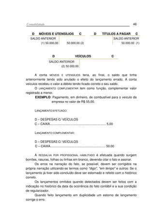 CCoonnttaabbiilliiddaaddee 46
D MÓVEIS E UTENSÍLIOS C D TÍTULOS A PAGAR C
SALDO ANTERIOR
(1) 50.000,00 50.000,00 (2)
SALDO ANTERIOR
50.000,00 (1)
D VEÍCULOS C
SALDO ANTERIOR
(2) 50.000,00
A conta MÓVEIS E UTENSÍLIOS teria, ao final, o saldo que tinha
anteriormente tendo sido anulado o efeito do lançamento errado. A conta
veículos recebeu o valor a débito tendo ficado correto o seu saldo.
O LANÇAMENTO COMPLEMENTAR tem como função, complementar valor
registrado a menor.
EXEMPLO: Pagamento, em dinheiro, de combustível para o veículo da
empresa no valor de R$ 55,00.
LANÇAMENTO EFETUADO:
D – DESPESAS C/ VEÍCULOS
C – CAIXA................................................................ 5,00
LANÇAMENTO COMPLEMENTAR:
D – DESPESAS C/ VEÍCULOS
C – CAIXA............................................................... 50,00
A RESSALVA POR PROFISSIONAL HABILITADO é efetuada quando surgem
borrões, rasuras, folhas ou linhas em branco, devendo citar o fato e assinar.
Os erros na narração do fato, se possível, devem ser corrigidos na
própria narração utilizando-se termos como "digo", "em tempo" e outros. Se o
lançamento já tiver sido concluído deve ser estornado e refeito com o histórico
correto.
Os lançamentos omitidos quando detectados devem ser feitos com a
indicação no histórico da data da ocorrência do fato contábil e a sua condição
de regularizador.
Quando feito lançamento em duplicidade um estorno de lançamento
corrige o erro.
 
