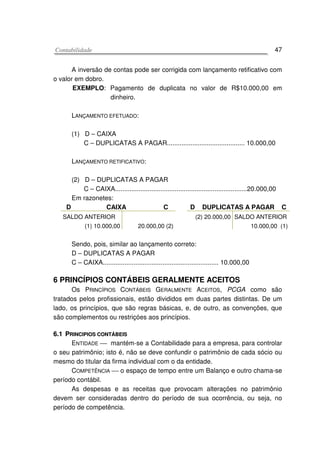 CCoonnttaabbiilliiddaaddee 47
A inversão de contas pode ser corrigida com lançamento retificativo com
o valor em dobro.
EXEMPLO: Pagamento de duplicata no valor de R$10.000,00 em
dinheiro.
LANÇAMENTO EFETUADO:
(1) D – CAIXA
C – DUPLICATAS A PAGAR........................................... 10.000,00
LANÇAMENTO RETIFICATIVO:
(2) D – DUPLICATAS A PAGAR
C – CAIXA.........................................................................20.000,00
Em razonetes:
D CAIXA C D DUPLICATAS A PAGAR C
SALDO ANTERIOR
(1) 10.000,00 20.000,00 (2)
(2) 20.000,00 SALDO ANTERIOR
10.000,00 (1)
Sendo, pois, similar ao lançamento correto:
D – DUPLICATAS A PAGAR
C – CAIXA................................................................ 10.000,00
6 PRINCÍPIOS CONTÁBEIS GERALMENTE ACEITOS
Os PRINCÍPIOS CONTÁBEIS GERALMENTE ACEITOS, PCGA como são
tratados pelos profissionais, estão divididos em duas partes distintas. De um
lado, os princípios, que são regras básicas, e, de outro, as convenções, que
são complementos ou restriçóes aos princípios.
66..11 PPRRIINNCCIIPPIIOOSS CCOONNTTÁÁBBEEIISS
ENTIDADE  mantém-se a Contabilidade para a empresa, para controlar
o seu patrimônio; isto é, não se deve confundir o patrimônio de cada sócio ou
mesmo do titular da firma individual com o da entidade.
COMPETÊNCIA  o espaço de tempo entre um Balanço e outro chama-se
período contábil.
As despesas e as receitas que provocam alterações no patrimônio
devem ser consideradas dentro do período de sua ocorrência, ou seja, no
período de competência.
 