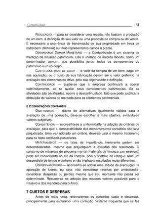 CCoonnttaabbiilliiddaaddee 48
REALIZAÇÃO  para se considerar uma receita, não bastam a produção
de um bem, à definição de seu valor ou uma proposta de compra ou de venda.
É necessária a ocorrência de transmissão de sua propriedade em troca de
outro bem (dinheiro) ou título representativo (venda a prazo).
DENOMINADO COMUM MONETÁRIO  a Contabilidade é um sistema de
medição da situação patrimonial. Usa a unidade de medida moeda, como um
denominador comum, que possibilita juntar todos os componentes do
patrimônio num só corpo.
CUSTO COMO BASE DE VALOR  o valor da compra de um bem, pago em
sua aquisição, ou o custo de sua fabricação devem ser o valor preferido na
avaliação dos elementos do Ativo, pela sua objetividade e definição.
CONTINUIDADE  supõe-se que a empresa continuará a operar
indefinidamente, ao se avaliar seus componentes patrimoniais. Se as
atividades são paralisadas, ocorre a descontinuidade, fato que pode justificar a
atribuição de valores de mercado para os elementos patrimoniais.
66..22 CCOONNVVEENNÇÇÕÕEESS CCOONNTTÁÁBBEEIISS
OBJETIVIDADE  diante de alternativas igualmente válidas para a
avaliação de uma operação, deve-se escolher a mais objetiva, evitando-se
valores subjetivos.
CONSISTÊNCIA  aconselha-se a uniformidade na adoção de critérios de
avaliação, para que a comparabilidade dos demonstrativos contábeis não seja
prejudicada. Uma vez adotado um critério, deve-se usar o mesmo tratamento
para os fatos contábeis posteriores.
MATERIALIDADE  os fatos de importância irrelevante podem ser
desconsiderados, mesmo que prejudiquem a exatidão dos resultados. O
consumo de materiais de pequena monta (materiais de limpeza, por exemplo)
pode ser considerado no ato da compra, pois o controle de estoque seria um
desperdício de tempo é dinheiro e não implicaria resultados muito diferentes.
CONSERVADORISMO  aconselha-se adotar uma atitude de precaução na
apuração de lucros, ou seja: não considerar receitas por antecipação;
considerar despesas ou perdas mesmo que seu montante não possa ser
determinado. Resume-se na adoçáo dos maiores valores possíveis para o
Passivo e dos menores para o Ativo.
7 CUSTOS E DESPESAS
Antes de mais nada, retomaremos os conceitos custo e despesas,
principalmente para esclarecer uma confusão bastante frequente que se faz
 