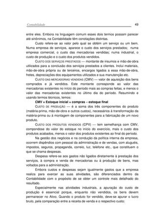 CCoonnttaabbiilliiddaaddee 49
entre eles. Embora na linguagem comum esses dois termos possam parecer
até sinônimos, na Contabilidade têm conotações distintas.
Custo refere-se ao valor pelo qual se obtém um serviço ou um bem.
Numa empresa de serviços, aparece o custo dos serviços prestados; numa
empresa comercial, o custo das mercadorias vendidas; numa industrial, o
custo de produção e o custo dos produtos vendidos.
CUSTO DOS SERVIÇOS PRESTADOS  montante de insumos e mão-de-obra
utilizados para a conclusão dos serviços prestados a clientes. Inclui materiais,
mão-de-obra própria ou de terceiros, encargos ligados a essa mão-de-obra,
fretes, depreciações dos equipamentos utilizados e sua manutenção etc.
CUSTO DAS MERCADORIAS VENDIDAS (CMV)  valor de aquisição dos bens
comprados e já vendidos. Este montante corresponde ao valor das
mercadorias existentes no início do período mais as compras feitas, e menos o
valor das mercadorias existentes no último dia do período. Resumindo e
usando termos técnicos, temos:
CMV = Estoque inicial + compras −−−− estoque final
CUSTO DE PRODUÇÃO  é a soma dos três componentes do produto
(matéria-prima, mão-de-obra e outros custos), necessários à transformação da
matéria-prima ou à montagem de componentes para a fabricação de um novo
produto.
CUSTO DOS PRODUTOS VENDIDOS (CPV)  tem semelhança com CMV,
compondose do valor do estoque no início do exercício, mais o custo dos
produtos acabados, menos o valor dos produtos existentes ao final do período.
Na gestão dos negócios e na condução da política interna da empresa,
ocorrem dispêndios com pessoal da administração e de vendas, com aluguéis,
impostos, seguros, propaganda, correio, luz, telefone etc., que constituem o
que se chama despesas.
Despesa refere-se aos gastos não ligados diretamente à prestação dos
serviços, à compra e venda de mercadorias ou à produção de bens, mas
voltados para a administração.
Embora custos e despesas sejam igualmente gastos que a empresa
realiza para exercer as suas atividades, são diferenciados dentro da
Contabilidade com o propósito de se obter um controle mais detalhado do
resultado.
Especialmente nas atividades industriais, a apuração do custo de
produção é essencial porque, enquanto não vendidos, os bens devem
permanecer no Ativo. Quando o produto for vendido, deve-se apurar o lucro
bruto, pela comparação entre a receita de venda e o respectivo custo:
 