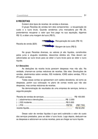 CCoonnttaabbiilliiddaaddee 51
8 RECEITAS
Existem dois tipos de receitas: de vendas e diversas.
O grupo Receitas de vendas tem dois componentes : a recuperação do
custo e o lucro bruto. Quando vendemos uma mercadoria por R$ 20,
pretendemos recuperar o valor que fora pago na sua aquisição, digamos
R$ 15, e obter uma margem de lucro (R$ 5).
Receita de venda ($20)
Recuperação de custo (R$ 15)
Margem de lucro (R$ 5)
No grupo Receitas diversas, os valores já são líquidos, constituídos
pelos juros e aluguéis recebidos, descontos obtidos etc. Elas devem ser
adicionadas ao lucro bruto para se obter o lucro bruto para se obter o lucro
líquido.
88..11 DDEEDDUUÇÇÕÕEESS
As deduções da receita bruta parecem despesas mas não são. Na
verdade, chamam-se contas redutoras de receitas. São elas: Devoluções de
vendas, abatimentos sobre vendas, ISS incidente, ICMS sobre vendas, PIS e
IPI sobre vendas.
Todas essas contas se apresentam com saldos devedores, tal como as
despesas, porém sua colocação no plano de contas revela que não são
despesas, mas contas redutoras de receitas.
Na demonstração de resultados de uma empresa de serviços, temos a
seguinte posição:
Receita de vendas de serviços.................................................... R$ 100.000
( - ) abatimentos e devoluções.........................................R$ 2.000
( - ) ISS incidente..............................................................R$ 5.000
( - ) PIS .............................................................................R$750 (R$7.750)
receita líquida.............................................................................. R$ 92,250
Desse valor de vendas líquidas é que será subtraído o valor do custo
dos serviços prestados, para se obter o lucro bruto. Logo depois, deduzem-se
as despesas e adicionam-se outras receitas, para se chegar ao lucro líquido.
 