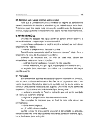 CCoonnttaabbiilliiddaaddee 53
88..55 DDEESSPPEESSAASS NNÃÃOO--PPAAGGAASS EE RREECCEEIITTAASS NNÃÃOO RREECCEEBBIIDDAASS
Para que a Contabilidade possa obedecer ao regime de competência
nas empresas com fins lucrativos, ela adota alguns procedimentos específicos.
Trataremos aqui dos casos mais comuns de contabilização de despesas e
receitas, cujo pagamento ou recebimento não ocorre no mês de compentência.
9 APROPRIAÇÕES
Quando uma despesa não é paga dentro do período em que ocorreu, é
necessário efetuar o seguinte procedimento contábil:
 reconhecer a obrigação de pagá-la (registrar a dívida) por meio de um
lançamento no Passivo;
 efetuar a apropriação da despesa incorrida.
Contabilmente, apropriação significa "assumir a despesa", isto é , fazer o
lançamento na conta de despesa correspondente.
Exemplos de despesas que, ao final de cada mês, devem ser
apropriadas e registradas como obrigações:
 salários de empregados que recebem no mês seguinte;
 contas de telefone, luz, gás, água, imposto predial ou territorial etc.;
 aluguéis, juros, comissões, honorários, que normalmente são pagos
no mês seguinte.
99..11 PPRROOVVIISSÕÕEESS
Existem também algumas despesas que podem ou devem ser previstas,
mas sobre as quais não existem uma data fixa para o pagamento, nem o seu
valor é tão preciso. Constitui-se assim uma provisão, que é o ato de separar ou
constituir uma parcela necessária para suportar um evento futuro, conhecido
ou previsto. O procedimento contábil aqui exigido é o seguinte:
 registrar a provisão do Passivo, indicando que está sendo guardado
um valor para suportar o encargo;
 registrar a apropriação da despesa correspondente.
São exemplos de despesas que, ao final de cada mês, devem ser
provisionadas:
 férias de empregados;
 13
o
salário de empregados.
Vamos verificar na prática como funcionam a apropriação e a provisão,
contabilizando uma folha de pagamento de salários; contas de telefone, água,
luz; e, finalmente, juros e aluguéis.
 