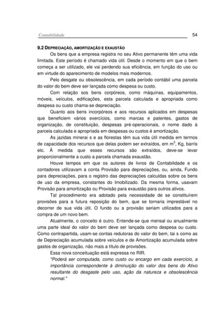 CCoonnttaabbiilliiddaaddee 54
99..22 DDEEPPRREECCIIAAÇÇÃÃOO,, AAMMOORRTTIIZZAAÇÇÃÃOO EE EEXXAAUUSSTTÃÃOO
Os bens que a empresa registra no seu Ativo permanente têm uma vida
limitada. Este período é chamado vida útil. Desde o momento em que o bem
começa a ser utilizado, ele vai perdendo sua eficiência, em função do uso ou
em virtude do aparecimento de modelos mais modernos.
Pelo desgate ou obsolescência, em cada período contábil uma parcela
do valor do bem deve ser lançada como despesa ou custo.
Com relação sos bens corpóreos, como máquinas, equipamentos,
móveis, veículos, edificações, esta parcela calculada e apropriada como
despesa ou custo chama-se depreciação.
Quanto aos bens incorpóreos e aos recursos aplicados em despesas
que beneficiem vários exercícios, como marcas e patentes, gastos de
organização, de constituição, despesas pré-operacionais, o nome dado à
parcela calculada e apropriada em despesas ou custos é amortização.
As jazidas minerai s e as florestas têm sua vida útil medida em termos
de capacidade dos recursos que delas podem ser extraídos, em m
3
, Kg, barris
etc. À medida que esses recursos são extraídos, deve-se levar
proporcionalmente a custo a parcela chamada exaustão.
Houve tempos em que os autores de livros de Contabilidade e os
contadores utilizavam a conta Provisão para depreciações, ou, ainda, Fundo
para depreciações, para o registro das depreciações calculdas sobre os bens
de uso da empresa, constantes do Imobilizado. Da mesma forma, usavam
Provisão para amortização ou Provisão para exaustão para outros ativos.
Tal procedimento era adotado pela necessidade de se constituírem
provisões para a futura reposição do bem, que se tornaria imprestável no
decorrer de sua vida útil. O fundo ou a provisão seriam utilizados para a
compra de um novo bem.
Atualmente, o conceito é outro. Entende-se que mensal ou anualmente
uma parte ideal do valor do bem deve ser lançada como despesa ou custo.
Como contrapartida, usam-se contas redutoras do valor do bem, tai s como as
de Depreciação acumulada sobre veículos e de Amortização acumulada sobre
gastos de organização, não mais a título de provisões.
Essa nova conceituação está expressa no RIR.
"Poderá ser computada, como custo ou encargo em cada exercício, a
importância correspondente à diminuição do valor dos bens do Ativo
resultante do desgaste pelo uso, ação da natureza e obsolescência
normal."
 