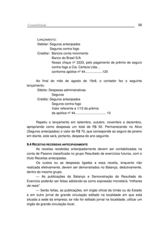 CCoonnttaabbiilliiddaaddee 56
LANÇAMENTO:
Debitar: Seguros antecipados
Seguros contra fogo
Creditar: Bancos conta movimento
Banco do Brasil S/A
Nosso chque nº 3333, pelo pagamento de prêmio de seguro
contra fogo a Cia. Certeza Ltda. ,
conforme apólice nº 44...................120
Ao final do mês de agosto de 19x8, o contador fez o seguinte
lançamento:
Débito: Despesas administrativas
Seguros
Crédito: Seguros antecipados
Seguros contra fogo
Valor referente a 1/12 do prêmio
da apólice nº 44.................................. 10
Repetiu o lançamento em setembro, outubro, novembro e dezembro,
apropriando como despesas um total de R$ 50. Permanecendo no Ativo
(Seguros antecipados) o valor de R$ 70, que corresponde ao seguro de janeiro
em diante, este será, portanto, despesa do ano seguinte.
99..44 RREECCEEIITTAASS RREECCEEBBIIDDAASS AANNTTEECCIIPPAADDAAMMEENNTTEE
As receitas recebidas antecipadamente devem ser contabilizadas na
conta de Passivo classificada no grupo Resultado de exercícios futuros, com o
título Receitas antecipadas.
Os custos ou as despesas ligadas a essa receita, enquanto não
realizada efetivamente, devem ser demonstrados no Balanço, dedutivamente,
dentro do mesmo grupo.
 As publicações do Balanço e Demonstração do Resultado do
Exercício poderão ser feitas adotando-se como expressão monetária “milhares
de reais”
 Serão feitas, as publicações, em órgão oficial da União ou do Estado
e em outro jornal de grande circulação editado na localidade em que está
situada a sede da empresa; se não for editado jornal na localidade, utilizar um
órgão de grande circulação local;
 