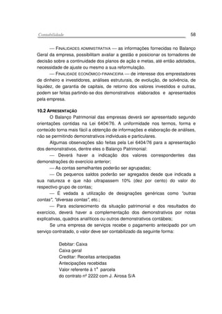 CCoonnttaabbiilliiddaaddee 58
 FINALIDADES ADMINISTRATIVA  as informações fornecidas no Balanço
Geral da empresa, possibilitam avaliar a gestão e posicionar os tornadores de
decisão sobre a continuidade dos planos de ação e metas, até então adotados,
necessidade de ajuste ou mesmo a sua reformulação.
 FINALIDADE ECONÔMICO-FINANCEIRA  de interesse dos emprestadores
de dinheiro e investidores, análises estruturais, de evolução, de solvência, de
liquidez, de garantia de capitais, de retorno dos valores investidos e outras,
podem ser feitas partindo-se dos demonstrativos elaborados e apresentados
pela empresa.
1100..22 AAPPRREESSEENNTTAAÇÇÃÃOO
O Balanço Patrimonial das empresas deverá ser apresentado segundo
orientações contidas na Lei 6404/76. A uniformidade nos termos, forma e
conteúdo torna mais fácil a obtenção de informações e elaboração de análises,
não se permitindo demonstrativos individuais e particulares.
Algumas observações são feitas pela Lei 6404/76 para a apresentação
dos demonstrativos, dentre eles o Balanço Patrimonial:
 Deverá haver a indicação dos valores correspondentes das
demonstrações do exercício anterior;
 As contas semelhantes poderão ser agrupadas;
 Os pequenos saldos poderão ser agregados desde que indicada a
sua natureza e que não ultrapassem 10% (dez por cento) do valor do
respectivo grupo de contas;
 É vedada a utilização de designações genéricas como "outras
contas", "diversas contas", etc.;
 Para esclarecimento da situação patrimonial e dos resultados do
exercício, deverá haver a complementação dos demonstrativos por notas
explicativas, quadros analíticos ou outros demonstrativos contábeis;
Se uma empresa de serviços recebe o pagamento antecipado por um
serviço contratado, o valor deve ser contabilizado da seguinte forma:
Debitar: Caixa
Caixa geral
Creditar: Receitas antecipadas
Antecipações recebidas
Valor referente à 1a
parcela
do contrato nº 2222 com J. Airosa S/A
 