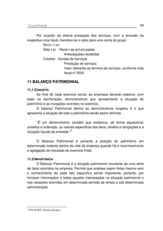 CCoonnttaabbiilliiddaaddee 59
Por ocasião da efetiva prestação dos serviços, com a emissão da
respectiva nota fiscal, transfere-se o valor para uma conta do grupo
RECE I T AS:
Debi t ar : Recei t as ant eci padas
Antecipações recebidas
Creditar: Vendas de Serviços
Prestação de serviços
Valor referente ao término de serviços, conforme nota
fiscal nº 5555
11 BALANÇO PATRIMONIAL
1111..11 CCOONNCCEEIITTOO
Ao final de cada exercício social, as empresas deverão elaborar, com
base na escrituração, demonstrativos que apresentarão a situação do
patrimônio e as mutações ocorridos no exercício.
O balanço Patrimonial dentre os demonstrativos exigidos é o que
apresenta a situação de todo o patrimônio sendo assim definido.
"É um demonstrativo contábil que evidencia, de forma equacional,
sintética e ordenada, os valores específicos dos bens, direitos e obrigações e a
situação líquida da entidade."7
O Balanço Patrimonial é portanto a posição do patrimônio em
determinado instante dentro da vida da empresa quando há o reconhecimento
e agregação do resultado do exercício findo.
1111..22 IIMMPPOORRTTÂÂNNCCIIAA
O Balanço Patrimonial é a situação patrimonial resultante de uma série
de fatos ocorridos na empresa. Permite que análises sejam feitas mesmo sem
o conhecímento de cada fato específico sendo importante, portanto, por
fornecer informações a todos aqueles interessados na situação patrimonial e
nas variações ocorridas em determinado período de tempo e sob determinada
administração.
7
STUDART, Newton Jacques.
 