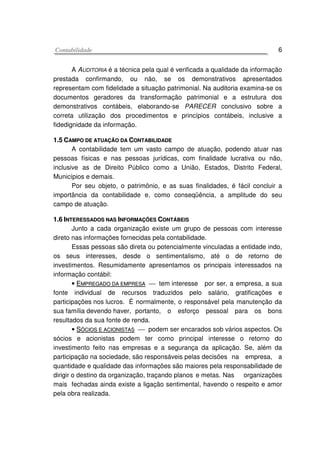 CCoonnttaabbiilliiddaaddee 6
A AUDITORIA é a técnica pela qual é verificada a qualidade da informação
prestada confirmando, ou não, se os demonstrativos apresentados
representam com fidelidade a situação patrimonial. Na auditoria examina-se os
documentos geradores da transformação patrimonial e a estrutura dos
demonstrativos contábeis, elaborando-se PARECER conclusivo sobre a
correta utilização dos procedimentos e princípios contábeis, inclusive a
fidedignidade da informação.
11..55 CCAAMMPPOO DDEE AATTUUAAÇÇÃÃOO DDAA CCOONNTTAABBIILLIIDDAADDEE
A contabilidade tem um vasto campo de atuação, podendo atuar nas
pessoas físicas e nas pessoas jurídicas, com finalidade lucrativa ou não,
inclusive as de Direito Público como a União, Estados, Distrito Federal,
Municípios e demais.
Por seu objeto, o patrimônio, e as suas finalidades, é fácil concluir a
importância da contabilidade e, como conseqüência, a amplitude do seu
campo de atuação.
11..66 IINNTTEERREESSSSAADDOOSS NNAASS IINNFFOORRMMAAÇÇÕÕEESS CCOONNTTÁÁBBEEIISS
Junto a cada organização existe um grupo de pessoas com interesse
direto nas informações fornecidas pela contabilidade.
Essas pessoas são direta ou potencialmente vinculadas a entidade indo,
os seus interesses, desde o sentimentalismo, até o de retorno de
investimentos. Resumidamente apresentamos os principais interessados na
informação contábil:
• EEMMPPRREEGGAADDOO DDAA EEMMPPRREESSAA  tem interesse por ser, a empresa, a sua
fonte individual de recursos traduzidos pelo salário, gratificações e
participações nos lucros. É normalmente, o responsável pela manutenção da
sua família devendo haver, portanto, o esforço pessoal para os bons
resultados da sua fonte de renda.
• SSÓÓCCIIOOSS EE AACCIIOONNIISSTTAASS  podem ser encarados sob vários aspectos. Os
sócios e acionistas podem ter como principal interesse o retorno do
investimento feito nas empresas e a segurança da aplicação. Se, além da
participação na sociedade, são responsáveis pelas decisões na empresa, a
quantidade e qualidade das informações são maiores pela responsabilidade de
dirigir o destino da organização, traçando planos e metas. Nas organizações
mais fechadas ainda existe a ligação sentimental, havendo o respeito e amor
pela obra realizada.
 