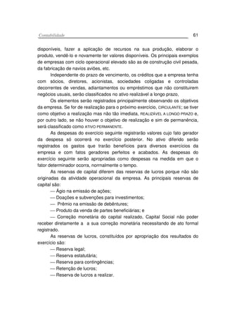CCoonnttaabbiilliiddaaddee 61
disponíveis, fazer a aplicação de recursos na sua produção, elaborar o
produto, vendê-lo e novamente ter valores disponíveis. Os principais exemplos
de empresas com ciclo operacional elevado são as de construção civil pesada,
da fabricação de navios aviões, etc.
Independente do prazo de vencimento, os créditos que a empresa tenha
com sócios, diretores, acionistas, sociedades coligadas e controladas
decorrentes de vendas, adiantamentos ou empréstimos que não constituirem
negócios usuais, serão classificados no ativo realizável a longo prazo,
Os elementos serão registrados principalmente observando os objetivos
da empresa. Se for de realização para o próximo exercício, CIRCULANTE; se tiver
como objetivo a realização mas não tão imediata, REALIZÁVEL A LONGO PRAZO e,
por outro lado, se não houver o objetivo de realização e sim de permanência,
será classificado como ATIVO PERMANENTE.
As despesas do exercício seguinte registrarão valores cujo fato gerador
da despesa só ocorrerá no exercïcio posterior. No ativo diferido serão
registrados os gastos que trarão benefícios para diversos exercícios da
empresa e com fatos geradores perfeitos e acabados. As despesas do
exercício seguinte serão apropriadas como despesas na medida em que o
fator determinador ocorra, norrnalmente o tempo.
As reservas de capital diferem das reservas de lucros porque não são
originadas da atividade operacional da empresa. As principais reservas de
capital são:
 Ágio na emissáo de ações;
 Doações e subvenções para investimentos;
 Prêmio na emissão de debêntures;
 Produto da venda de partes beneficiárias; e
 Correção monetária do capital realizado, Capital Social não poder
receber diretamente a a sua correção monetária necessitando de ato formal
registrado.
As reservas de lucros, constituídos por apropriação dos resultados do
exercício são:
 Reserva legal;
 Reserva estatutária;
 Reserva para contingências;
 Retenção de lucros;
 Reserva de lucros a realizar.
 