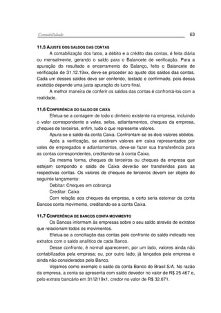 CCoonnttaabbiilliiddaaddee 63
1111..55 AAJJUUSSTTEE DDOOSS SSAALLDDOOSS DDAASS CCOONNTTAASS
A contabilização dos fatos, a débito e a crédito das contas, é feita diária
ou mensalmente, gerando o saldo para o Balancete de verificação. Para a
apuração do resultado e encerramento do Balanço, feito o Balancete de
verificação de 31.12.19xx, deve-se proceder ao ajuste dos saldos das contas.
Cada um desses saldos deve ser conferido, testado e confirmado, pois dessa
exatidão depende uma justa apuração do lucro final.
A melhor maneira de conferir os saldos das contas é confrontá-los com a
realidade.
1111..66 CCOONNFFEERRÊÊNNCCIIAA DDOO SSAALLDDOO DDEE CCAAIIXXAA
Efetua-se a contagem de todo o dinheiro existente na empresa, incluindo
o valor correspondente a vales, selos, adiantamentos, cheques da empresa,
cheques de terceiros, enfim, tudo o que represente valores.
Apura-se o saldo da conta Caixa. Confrontam-se os dois valores obtidos.
Após a verificação, se existirem valores em caixa representados por
vales de empregados e adiantamentos, deve-se fazer sua transferência para
as contas correspondentes, creditando-se à conta Caixa.
Da mesma forma, cheques de terceiros ou cheques da empresa que
estejam compondo o saldo de Caixa deverão ser transferidos para as
respectivas contas. Os valores de cheques de terceiros devem ser objeto do
seguinte lançamento:
Debitar: Cheques em cobrança
Creditar: Caixa
Com relação aos cheques da empresa, o certo seria estornar da conta
Bancos conta movimento, creditando-se a conta Caixa.
1111..77 CCOONNFFEERRÊÊNNCCIIAA DDEE BBAANNCCOOSS CCOONNTTAA MMOOVVIIMMEENNTTOO
Os Bancos informam às empresas sobre o seu saldo através de extratos
que relacionam todos os movimentos.
Efetua-se a conciliação das contas pelo confronto do saldo indicado nos
extratos com o saldo analítico de cada Banco.
Desse confronto, é normal aparecerem, por um lado, valores ainda não
contabilizados pela empresa; ou, por outro lado, já lançados pela empresa e
ainda não considerados pelo Banco.
Vejamos como exemplo o saldo da conta Banco do Brasil S/A. No razão
da empresa, a conta se apresenta com saldo devedor no valor de R$ 25.467 e,
pelo extrato bancário em 31/i2/19x1, credor no valor de R$ 32.671.
 
