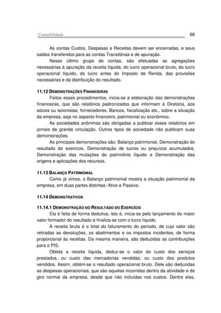 CCoonnttaabbiilliiddaaddee 66
As contas Custos, Despesas e Receitas devem ser encerradas, e seus
saldos transferidos para as contas Transitórias e de apuração.
Nesse último grupo de contas, são efetuadas as agregações
necessárias à apuração da receita líquida, do lucro operacional bruto, do lucro
operacional líquido, do lucro antes do Imposto de Renda, das provisões
necessárias e da distribuição do resultado.
1111..1122 DDEEMMOONNSSTTRRAAÇÇÕÕEESS FFIINNAANNCCEEIIRRAASS
Feitos esses procedimentos, inicia-se a elaboração das demonstrações
fínanceiras, que são relatórios padronizados que informam à Diretoria, aos
sócios ou acionistas, fornecedores, Bancos, fiscalização etc., sobre a situação
da empresa, seja no aspecto financeiro, patrimonial ou econômico.
As sociedades anônimas são obrigadas a publicar esses relatórios em
jornais de grande circulação. Outros tipos de sociedade não publicam suas
demonstrações.
As principais demonstrações são: Balanço patrimonial, Demonstração do
resultado do exercício, Demonstração de lucros ou prejuízos acumulados,
Demonstração das mutações do patrimônio líquido e Demonstração das
origens e aplicações dos recursos.
1111..1133 BBAALLAANNÇÇOO PPAATTRRIIMMOONNIIAALL
Como já vimos, o Balanço patrimonial mostra a situação patrimonial da
empresa, em duas partes distintas: Ativo e Passivo.
1111..1144 DDEEMMOONNSSTTRRAATTIIVVOOSS
1111..1144..11 DDEEMMOONNSSTTRRAAÇÇÃÃOO DDOO RREESSUULLTTAADDOO DDOO EEXXEERRCCÍÍCCIIOO
Ela é feita de forma dedutiva, isto é, inicia-se pelo lançamento do maior
valor formador do resultado e finaliza-se com o lucro líquido.
A receita bruta é o total do faturamento do período, de cujo valor são
retiradas as devoluções, os abatimentos e os impostos incidentes, de forma
proporcional às receitas. Da mesma maneira, são deduzidas as contribuições
para o PIS.
Obtida a receita líquida, deduz-se o valor do custo dos serviços
prestados, ou custo das mercadorias vendidas, ou custo dos produtos
vendidos. Assim, obtém-se o resultado operacional bruto. Dele são deduzidas
as despesas operacionais, que são aquelas incorridas dentro da atividade e do
giro normal da empresa, desde que não incluídas nos custos. Dentre elas,
 