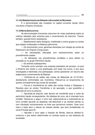 CCoonnttaabbiilliiddaaddee 68
1111..1144..44 DDEEMMOONNSSTTRRAAÇÇÃÃOO DDAASS OORRIIGGEENNSS EE AAPPLLIICCAAÇÇÕÕEESS DDEE RREECCUURRSSOOSS
É a demonstração das mutações no capital circulante líquido (Ativo
circulante e Passivo circulante).
1111..1155 NNOOTTAASS EEXXPPLLIICCAATTIIVVAASS
As demonstrações financeiras costumam ter notas explicativas sobre os
critérios adotados pela empresa para o encerramento do exercício. Trazem
também, quando forem necessários:
 Detalhamento sobre Estoques, Imobilizado e outros grupos ou contas
que estejam sintetizados no Balanço patrimonial.
 Os vencimentos, juros, garantias oferecidas com relação às contas do
Realizável e do Exigível a longo prazo.
 As reavaliações efetuadas com esclarecimentos sobre os
procedimentos usados.
 As alteraçoes nos procedimentos contábeis e seus efeitos no
resultado ou no grupo Patrimônio líquido.
 Os eventos subsequentes.
Tomando como exemplo uma empresa prestadora de serviços, na qual
a Diretoria tem direito a uma gratificação com base nos lucros, e aos seus
empregados é destinada uma participação, vamos apresentar um resumo das
etapas para o encerramento do Balanço.
 Verificam-se os saldos das contas do Balancete de 31/12/19x1,
devidamente confrontados aos inventários. Efetuam-se os lançamentos de
ajustes, principalmente das contas de resultado.
 Faz-se a transferência do saldo das contas Custos e Despesas e
Receitas para as contas Transitórias e de apuração, o que possibilita a
obtenção do lucro ou prejuízo.
 Apurando-se prejuízo, este deverá ser transferido para a conta do
patrimônio líquido correspondente. Na hipótese de lucro, ele é chamado lucro
contábil. Calcula-se a seguir o lucro real, adicionando-se e subtraindo-se ao
lucro contábil apurado as despesas não-dedutíveis e as receitas isentas ou
com tributação exclusivamente na fonte que porventura existam. Esse lucro
real é a base para o cálculo do imposto devido, que será contabilizado na
conta Provisão para IR.
 Apurado o lucro após o Imposto de Renda, deve-se distribuí-lo,
conforme o que estiver determinado no contrato social ou nos estatutos da
sociedade.
 
