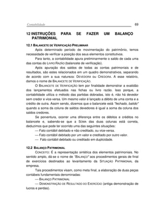 CCoonnttaabbiilliiddaaddee 69
12 INSTRUÇÕES PARA SE FAZER UM BALANÇO
PATRIMONIAL
1122..11 BBAALLAANNCCEETTEE DDEE VVEERRIIFFIICCAAÇÇÃÃOO PPRREELLIIMMIINNAARR
Após determinado período de movimentação do patrimônio, temos
necessidade de verificar a posição dos seus elementos constitutivos.
Para tanto, a contabilidade apura preliminarmente o saldo de cada uma
das contas do LIVRO RAZÃO (balancete de verificação).
Após apuração dos saldos de todas as contas patrimoniais e de
resultados, são estes relacionados em um quadro demonstrativos, separando
de acordo com a sua natureza: DEVEDORA ou CREDORA. A esse relatório,
damos o nome de BALANCETE DE VERIFICAÇÃO.
O BALANCETE DE VERIFICAÇÃO tem por finalidade demonstrar a exatidão
dos lançamentos efetuados nas fichas ou livro razão. Isso porque, a
contabilidade utiliza o método das partidas dobradas, isto é, não há devedor
sem credor e vice-versa. Um mesmo valor é lançado a débito de uma conta e a
crédito de outra. Assim sendo, dizemos que o balancete está "fechado, batido"
quando a soma da coluna de saldos devedores é igual a soma da coluna dos
saldos credores.
Se porventura, ocorrer uma diferença entre os débitos e créditos no
balancete e, sabendo-se que a SOMA das duas colunas está correta,
deduzimos que pode ter ocorrido uma das seguintes situações:
 Fato contábil debitado e não creditado, ou vice-versa.
 Fato contábil debitado por um valor e creditado por outro valor.
 Fato contábil debitado ou creditado em duplicidade.
1122..22 BBAALLAANNÇÇOO PPAATTRRIIMMOONNIIAALL
CONCEITO: É a representação sintétìca dos elementos patrimoniais. No
sentido amplo, dá-se o nome de "BALANÇO" aos procedimentos gerais de final
de exercícios destinados ao levantamento da SITUAÇÃO PATRIMONIAL da
empresa.
Tais procedimentos visam, como meta final, a elaboração de duas peças
contábeis fundamentais denominadas:
 BALANÇO PATRIMONIAL
 DEMONSTRAÇÃO DE RESULTADO DO EXERCÍCIO (antiga demonstração de
lucros e perdas).
 