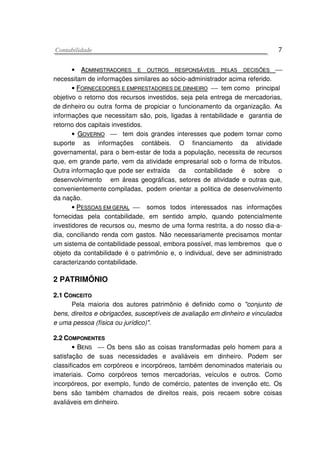 CCoonnttaabbiilliiddaaddee 7
• AADDMMIINNIISSTTRRAADDOORREESS EE OOUUTTRROOSS RREESSPPOONNSSÁÁVVEEIISS PPEELLAASS DDEECCIISSÕÕEESS 
necessitam de informações similares ao sócio-administrador acima referido.
• FFOORRNNEECCEEDDOORREESS EE EEMMPPRREESSTTAADDOORREESS DDEE DDIINNHHEEIIRROO  tem como principal
objetivo o retorno dos recursos investidos, seja pela entrega de mercadorias,
de dinheiro ou outra forma de propiciar o funcionamento da organização. As
informações que necessitam são, pois, ligadas à rentabilidade e garantia de
retorno dos capitais investidos.
• GGOOVVEERRNNOO  tem dois grandes interesses que podem tornar como
suporte as informações contábeis. O financiamento da atividade
governamental, para o bem-estar de toda a população, necessita de recursos
que, em grande parte, vem da atividade empresarial sob o forma de tributos.
Outra informação que pode ser extraída da contabilidade é sobre o
desenvolvimento em áreas geográficas, setores de atividade e outras que,
convenientemente compiladas, podem orientar a politica de desenvolvimento
da nação.
• PPEESSSSOOAASS EEMM GGEERRAALL  somos todos interessados nas informações
fornecidas pela contabilidade, em sentido amplo, quando potencialmente
investidores de recursos ou, mesmo de uma forma restrita, a do nosso dia-a-
dia, conciliando renda com gastos. Não necessariamente precisamos montar
um sistema de contabilidade pessoal, embora possível, mas lembremos que o
objeto da contabilidade é o patrimônio e, o individual, deve ser administrado
caracterizando contabilidade.
2 PATRIMÔNIO
22..11 CCOONNCCEEIITTOO
Pela maioria dos autores patrimônio é definido como o "conjunto de
bens, direitos e obrigacões, susceptíveis de avaliação em dinheiro e vinculados
e uma pessoa (física ou jurídico)".
22..22 CCOOMMPPOONNEENNTTEESS
•• BBEENNSS  Os bens são as coisas transformadas pelo homem para a
satisfação de suas necessidades e avaliáveis em dinheiro. Podem ser
classificados em corpóreos e incorpóreos, também denominados materiais ou
imateriais. Como corpóreos temos mercadorias, veículos e outros. Como
incorpóreos, por exemplo, fundo de comércio, patentes de invenção etc. Os
bens são também chamados de direitos reais, pois recaem sobre coisas
avaliáveis em dinheiro.
 