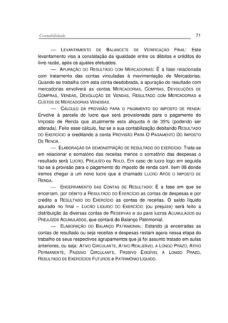 CCoonnttaabbiilliiddaaddee 71
 LEVANTAMENTO DE BALANCETE DE VERIFICAÇÃO FINAL: Este
levantamento visa a constatação da igualdade entre os débitos e créditos do
livro razão, após os ajustes efetuados.
 APURAÇÃO DO RESULTADO COM MERCADORIAS: É a fase reiacionada
com tratamento das contas vinculadas à movimentação de Mercadorias.
Quando se trabalha com esta conta desdobrada, a apuração do resultado com
mercadorias envolverá as contas MERCADORIAS, COMPRAS, DEVOLUÇÕES DE
COMPRAS, VENDAS, DEVOLUÇÃO DE VENDAS, RESULTADO COM MERCADORIAS e
CUSTOS DE MERCADORIAS VENDIDAS.
 CÁLCULO DA PROVISÃO PARA O PAGAMENTO DO IMPOSTO DE RENDA:
Envolve à parcela do lucro que será provisionada para o pagamento do
Imposto de Renda que atualmente esta aliquota é de 35% (podendo ser
alterada). Feito esse cálculo, faz-se a sua contabilização debitando RESULTADO
DO EXERCÍCIO e creditando a conta PROVISÃO PARA O PAGAMENTO DO IMPOSTO
DE RENDA.
 ELABORAÇÃO DA DEMONSTRAÇÃO DE RESULTADO DO EXERCÍCIO: Trata-se
em relacionar o somatório das receitas menos o somatório das despesas o
resultado será LUCRO, PREJUÍZO ou NULO. Em caso de lucro logo em seguida
faz-se a provisão para o pagamento do imposto de renda conf. item 08 donde
iremos chegar a um novo lucro que é chamado LUCRO APÓS O IMPOSTO DE
RENDA.
 ENCERRAMENTO DAS CONTAS DE RESULTADO: É a fase em que se
encerram, por DÉBITO a RESULTADO DO EXERCÍCIO as contas de despesas e por
crédito a RESULTADO DO EXERCÍCIO as contas de receitas. O saldo líquido
apurado no final – LUCRO LÍQUIDO DO EXERCÍCIO (ou prejuizo) será feíto a
distribuição às diversas contas de RESERVAS e ou para lucros ACUMULADOS ou
PREJUÍZOS ACUMULADOS, que contará do Balanço Patrimonial.
 ELABORAÇÃO DO BALANÇO PATRIMONIAL: Estando já encerradas as
contas de resultado ou seja receitas e despesas restam agora nessa etapa do
trabalho os seus respectivos agrupamentos que já foi assunto tratado em aulas
anteriores, ou seja: ATIVO CIRCULANTE, ATIVO REALIZÁVEL A LONGO PRAZO, ATIVO
PERMANENTE, PASSIVO CIRCULANTE, PASSIVO EXIGÍVEL A LONGO PRAZO,
RESULTADO DE EXERCÍCIOS FUTUROS e PATRIMÔNIO LÍQUIDO.
 