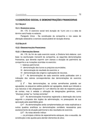 CCoonnttaabbiilliiddaaddee 72
13 EXERCÍCIO SOCIAL E DEMONSTRAÇÕES FINANCEIRAS
1133..11 SSEEÇÇÃÃOO II
1133..11..11 EEXXEERRCCÍÍCCIIOO SSOOCCIIAALL
Art. 175. O exercício social terá duração de 1(um) ano e a data do
término será fixada no estatuto.
Parágrafo Único - Na constituição da companhia e nos casos de
alteração estatutária o exercicio social poderá ter duração diversa.
1133..22 SSEEÇÇÃÃOO IIII
1133..22..11 DDEEMMOONNSSTTRRAAÇÇÕÕEESS FFIINNAANNCCEEIIRRAASS
1133..22..11..11 DDIISSPPOOSSIIÇÇÕÕEESS GGEERRAAIISS
Art. 176. Ao fim de cada exercício social, a Diretoria fará elaborar, com
base na escrituração mercantil da companhia, as seguintes demonstrações
financeiras, que deverão exprimir com clareza a situação do patrimônio da
companhia e as mutações ocorridas no exercício:
I - balanço patrimonial;
II - demonstração dos lucros ou prejuizos acumulados;
III - demonstração do resultado do exercício; e
IV - demonstração das origens e aplicações de recursos.
§ 1
o
- As demonstrações de cada exercício serão publicadas com a
indicação dos valores correspondentes das demonstrações do exercício
anterior.
§ 2
o
- Nas demonstrações, as contas semelhantes poderão ser
agrupadas; os pequenos saldos poderão ser agregados, desde que indicada a
sua natureza e não ultrapassem 0,1 (um décimo) do valor do respectivo grupo
de contas; mas é vedada a utilização de designações genéricas, como
"diversas contas" ou "contas correntes".
§ 3
o
- As demonstrações financeiras registrarão a destinação dos lucros
segundo a proposta dos órgãos da administração, no pressuposto de sua
aprovação pela assembléia geral.
§ 4o
- As demonstrações serão complementadas por notas explicativas e
outros quadros analíticos ou demonstrações contábeis necessários para
esclarecimento da situação patrimonial e dos resultados do exercício.
§ 5o
- As notas deverãv indïcar:
 os principais critérios de especialmente estoques, dos e exaustão, de
constituição e dos ajustes para atender elementos do ativo;
 