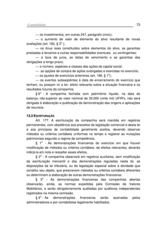 CCoonnttaabbiilliiddaaddee 73
 os investimentos, em outras 247, parágrafo único);
 o aumento de valor de elemento do ativo resultante de novas
avaliações (art. 182, § 3
o
);
 os ônus reais constituídos sobre elementos do ativo, as garantias
prestadas a terceiros e outras responsabilidades eventuais ou contingentes;
 a taxa de juros, as datas de vencimento e as garantias das
obrigações a longo prazo;
 o número, espécies e classes das ações do capital social;
 as opções de compra de ações outorgadas e exercidas no exercício;
 os ajustes de exercícios anteriores (art. 186, § 1o
);
 os eventos subseqüêntes à data de encerramento do exercício que
tenham, ou possam vir a ter, efeito relevante sobre a situação financeira e os
resultados futuros da companhia.
§ 6o
- A companhia fechada com patrimônio líquido, na data do
balanço, não superior ao valor nominal de 20.000 (vinte mil) UFIR's, não será
obrigada à elaboração e publicação da demonstração das origens e aplicações
de recursos.
1133..33 EESSCCRRIITTUURRAAÇÇÃÃOO
Art. 177. A escrituração da companhia será mantida em registros
permanentes, com obediência aos preceitos da legislação comercial e desta lei
e aos princípios de contabilidade geralmente aceitos, devendo observar
métodos ou critérios contábeis uniformes no tempo e registrar as mutações
patrimoniais segundo o regime de competência.
§ 1o
- As demonstrações financeiras do exercício em que houver
modificação de métodos ou critérios contábeis, de efeitos relevantes, deverão
indicá-la em nota e ressaltar esses efeitos.
§ 2o
- A companhia observará em registros auxiliares, sem modificação
da escrituração mercantil e das demonstrações reguladas nesta lei, as
disposições da lei tributária, ou de legislação especial sobre a atividade que
constitui seu objeto, que prescrevam métodos ou critérios contábeis diferentes
ou determinem a elaboração de outras demonstrações financeiras.
§ 3o
- As demonstrações financeiras das companhias abertas
observarão, ainda, as normas expedidas pela Comissão de Valores
Mobiliários, e serão obrigatoriamente auditadas por auditores independentes
registrados na mesma comissão.
§ 4
o
- As demonstrações financeiras serão assinadas pelos
administradores e por contabilistas legalmente habilitados.
 