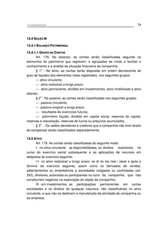 CCoonnttaabbiilliiddaaddee 74
1133..44 SSEEÇÇÃÃOO IIIIII
1133..44..11 BBAALLAANNÇÇOO PPAATTRRIIMMOONNIIAALL
1133..44..11..11 GGRRUUPPOO DDEE CCOONNTTAASS
Art. 178. No balanço, as contas serão classificadas segundo os
elementos do patrimônio que registrem, e agrupadas de modo a facilitar o
conhecimento e a análise da sïtuação financeira da companhia.
§ 1
o
- No ativo, as contas serão dispostas em ordem decrescente de
grau de liquidez dos elementos nelas registrados, nos seguintes grupos:
 ativo circulante;
 ativo realizável a longo prazo;
 ativo permanente, dividido em investimentos, ativo imobilizado e ativo
diferido.
§ 2
o
- No passivo, as contas serão classificadas nos seguintes grupos:
 passivo circulante;
 passivo exigível a longo prazo;
 resultados de exercícios futuros;
 patrimônio líquido, dividido em capital social, reservas de capital,
reservas e reavaliação, reservas de lucros ou prejuízos acumulados.
§ 3o
- Os saldos devedores e credores que a companhia não tiver direito
de compensar serão classificados separadamente.
1133..55 AATTIIVVOO
Art. 179. As contas serão classificadas do seguinte modo:
I - no ativo circulante: as disponibilidades, os direitos realizáveis no
curso do exercício social subsequente e as aplicações de recursos em
despesas do exercício seguinte;
I I- no ativo realizável a longo prazo: os di rei tos real i závei s após o
término da exercício seguinte, assim como os derivados de vendas,
adiantamentos ou empréstimos a sociedades coligadas ou controladas (art.
243), diretores, acionistas ou participantes no lucro da companhia, que não
constituírem negócios na exploração do objeto da companhia;
III - em investimentos: as participações permanentes em outras
sociedades e os direitos de qualquer natureza, não classificáveis no ativo
circulante, e que não se destinem à manutenção da ativídade da companhia ou
da empresa;
 