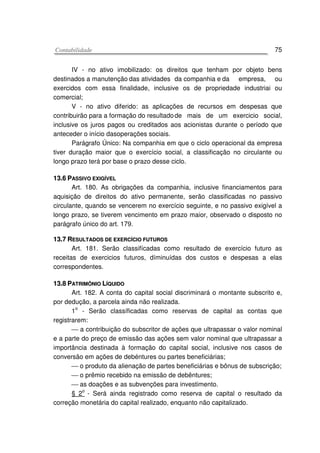 CCoonnttaabbiilliiddaaddee 75
IV - no ativo imobilizado: os direitos que tenham por objeto bens
destinados a manutenção das atividades da companhia e da empresa, ou
exercidos com essa finalidade, inclusive os de propriedade industriai ou
comercial;
V - no ativo diferido: as aplicações de recursos em despesas que
contribuirão para a formação do resultadode mais de um exercicio social,
inclusive os juros pagos ou creditados aos acionistas durante o período que
anteceder o início dasoperações sociais.
Parágrafo Único: Na companhia em que o ciclo operacional da empresa
tiver duração maior que o exercício social, a classificação no circulante ou
longo prazo terá por base o prazo desse ciclo.
1133..66 PPAASSSSIIVVOO EEXXIIGGÍÍVVEELL
Art. 180. As obrigações da companhia, inclusive financiamentos para
aquisição de direitos do ativo permanente, serão classificadas no passivo
circulante, quando se vencerem no exercício seguinte, e no passivo exigível a
longo prazo, se tiverem vencimento em prazo maior, observado o disposto no
parágrafo único do art. 179.
1133..77 RREESSUULLTTAADDOOSS DDEE EEXXEERRCCÍÍCCIIOO FFUUTTUURROOSS
Art. 181. Serão classifícadas como resultado de exercício futuro as
receitas de exercicios futuros, díminuídas dos custos e despesas a elas
correspondentes.
1133..88 PPAATTRRIIMMÔÔNNIIOO LLÍÍQQUUIIDDOO
Art. 182. A conta do capital social discriminará o montante subscrito e,
por dedução, a parcela ainda não realizada.
1o
- Serão classíficadas como reservas de capital as contas que
registrarem:
 a contribuição do subscritor de ações que ultrapassar o valor nominal
e a parte do preço de emissão das ações sem valor nominal que ultrapassar a
importância destinada à formação do capital social, inclusive nos casos de
conversão em ações de debéntures ou partes beneficiárias;
 o produto da alienação de partes beneficiárias e bônus de subscrição;
 o prêmio recebido na emissão de debêntures;
 as doações e as subvenções para investimento.
§ 2
o
- Será ainda registrado como reserva de capital o resultado da
correção monetária do capital realizado, enquanto não capitalizado.
 