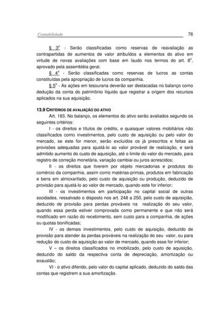 CCoonnttaabbiilliiddaaddee 76
§ 3
o
- Serão classificadas como reservas de reavaliação as
contrapartidas de aumentos de valor atribuïdos a elementos do ativo em
virtude de novas avaliações com base em laudo nos termos do art. 8
o
,
aprovado pela assembléia geral.
§ 4o
- Serão classificadas como reservas de lucros as contas
constituídas pela apropriação de lucros da companhia.
§ 5o
- As ações em tesouraria deverão ser destacadas no balanço como
dedução da conta do patrimônio líquido que registrar a origem dos recursos
aplicados na sua aquisição.
1133..99 CCRRIITTÉÉRRIIOOSS DDEE AAVVAALLIIAAÇÇÃÃOO DDOO AATTIIVVOO
Art. 183. No balanço, os elementos do ativo serão avaliados segundo os
seguintes critérios:
I - os direitos e títulos de crédito, e quaisquer valores mobiliários não
classíficados como investimentos, pelo custo de aquisição ou pelo valor do
mercado, se este for menor, serão excluídos os já prescritos e feitas as
provisões adequadas para ajustá-lo ao valor provável de realização, e será
admitido aumento do custo de aquisição, até o limite do valor do mercado, para
registro de correção monetária, variação cambiai ou juros acrescidos;
II - os direitos que tiverem por objeto mercadorias e produtos do
comércio da companhia, assim como matérias-primas, produtos em fabricação
e bens em almoxarifado, pelo custo de aquisição ou produção, deduzido de
provisão para ajustá-lo ao valor de mercado, quando este for inferior;
III - os investimentos em participação no capital social de outras
socidades, ressalvado o disposto nos art. 248 a 250, pelo custo de aquisiçião,
deduzido de provisão para perdas prováveis na realização do seu valor,
quando essa perda estiver comprovada como permanente e que não será
modificado em razão do recebimento, sem custo para a companhia, de ações
ou quotas bonificadas;
IV - os demais investimentos, pelo custo de aquisição, deduzido de
provisão para atender às perdas prováveis na realização do seu valor, ou para
redução do custo de aquisição ao valor de mercado, quando esse for inferior;
V – os direitos classificados no imobilizado, pelo custo de aquisição,
deduzido do saldo da respectiva conta de depreciação, amortização ou
exaustão;
VI - o ativo diferido, pelo valor do capital aplicado, deduzido do saldo das
contas que registrem a sua amortização.
 