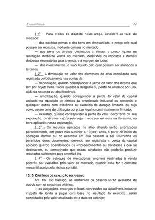 CCoonnttaabbiilliiddaaddee 77
§ 1
o
- Para efeitos do disposto neste artigo, considera-se valor de
mercado:
— das matérias-primas e dos bens em almoxarifado, o preço pelo qual
possam ser repostos, mediante compra no mercado;
— dos bens ou direitos destinados à venda, o preço líquido de
realização mediante venda no mercado, deduzidos os impostos e demais
despesas necessárias para a venda, e a margem de lucro;
— dos investimentos, o valor líquido pelo qual possam ser alienados a
terceiros.
§ 2o
- A diminuição de valor dos elementos do ativo imobilizado será
registrada periodicamente nas contas de:
— depreciação, quando corresponder à perda do valor dos direitos que
tem por objeto bens físicos sujeitos a desgaste ou perda de utilidade por uso,
ação da natureza ou absolescéncia;
— amortização, quando corresponder à perda do valor do capital
aplicado na aquisição de direitos da propriedade industrial ou comercial e
quaisquer outros com existência ou exercício de duração limitada, ou cujo
objeto sejam bens de utìlização por prazo legal ou contratualmente limitado;
— exaustão, quando corresponder à perda do valor, decorrente da sua
exploração, de direitos cujo objeto sejam recursos minerais ou florestais, ou
bens aplicados nessa exploração.
§ 3o
- Os recursos aplicados no ativo diferido serão amortizados
periodicamente, em prazo não superior a 10(dez) anos, a partir do início da
operação normal ou do exercício em que passem a ser usufruídos os
benefícios deles decorrentes, devendo ser registrada a perda do capital
aplicado quando abandonados os empreendimentos ou atividades a que se
destinavam, ou comprovado que essas atividades não poderão produzir
resultados suficientes para amortizá-los.
§ 4
o
- Os estoques de mercadorias fungíveis destinadas à venda
poderão ser avaliados pelo valor de mercado, quando esse for o costume
mercantil aceito pela técnica contábil.
1133..1100 CCRRIITTÉÉRRIIOOSS DDEE AAVVAALLIIAAÇÇÃÃOO DDOO PPAASSSSIIVVOO
Art. 184. No balanço, os elementos do passivo serão avaliados de
acordo com os seguintes critérios:
I - as obrigações, encargos e riscos, conhecidos ou calculáveis, inclusive
imposto de renda a pagar com base no resultado do exercício, serão
computados pelo valor atualizado até a data do balanço;
 