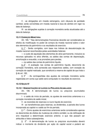 CCoonnttaabbiilliiddaaddee 78
II - as obrigações em moeda estrangeira, com cláusula de paridade
cambial, serão convertidas em moeda nacional à taxa de câmbío em vigor na
data do balanço;
III - as obrigações sujeitas à correção monetária serão atualizadas até a
data do balanço.
1133..1111 CCOORRRREEÇÇÃÃOO MMOONNEETTÁÁRRIIAA
Art. 185. * Nas demonstrações financeiras deverão ser considerados os
efeitos da modificação no poder de compra da moeda nacional sobre o valor
dos elementos do patrimônio e os resultados do exercício.
§ 1o
- Serão corrigidos, com base nos índices de desvalorização da
moeda nacional reconhecidos pelas autoridades federais:
— o custo de aquisição dos elementos do ativo permanente, inclusive os
recursos aplicados no ativo diferido, os saldos das contas de depreciação,
amortização e exaustão, e as provisões para perdas;
— os saldos das contas do patrimônio líquido.
§ 2
o
- A avaliação nas contas do patrimônio líquido, decorrente da
correção monetãria, será acrescida aos respectivos saldos, com exceção da
correção do capital realizado, que constituirá a reserva de capital de que trata o
§ do art. 182.
§ 3
o
- As contrapartidas dos ajustes de correção monetária serão
registradas em conta cujo saldo será computado no resultado do exercício.
1133..1122 SSEEÇÇÃÃOO IIVV
1133..1122..11 DDEEMMOONNSSTTRRAAÇÇÕÕEESS DDEE LLUUCCRROOSS OOUU PPRREEJJUUÍÍZZOOSS AACCUUMMUULLAADDOOSS
Art. 186. A demonstração de lucros ou prejuízos acumulados
discriminará:
I - o saldo do início do período, os ajustes de exercícios anteriores e a
correção monetária do saldo inicial;
II - as reversões de reservas e o lucro líquido do exercício;
III - as transferências para reservas, os dividendos, a parcela dos lucros
incorporada ao capital e o saldo ao fim do período.
§ 1o
- Como ajustes de exercícios anteriores serão considerados apenas
os decorrentes de efeitos da mudança de critério contábil, ou da retificação de
erro imputável a determinado exercício anterior, e que não possam ser
atribuídos a fatos subseqüentes.
§ 2o
- A demonstração de lucros ou prejuízos acumulados deverá
indicar o montante do dividendo por ação do capital social e poderá ser
 