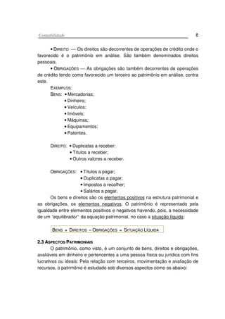 CCoonnttaabbiilliiddaaddee 8
•• DDIIRREEIITTOO  Os direitos são decorrentes de operações de crédito onde o
favorecido é o patrimônio em análise. São também denominados direitos
pessoais.
•• OOBBRRIIGGAAÇÇÕÕEESS  As obrigações são também decorrentes de operações
de crédito tendo como favorecido um terceiro ao patrimônio em análise, contra
este.
EEXXEEMMPPLLOOSS::
BBEENNSS: •• Mercadorias;
•• Dinheiro;
•• Veículos;
•• Imóveis;
•• Máquinas;
•• Equipamentos;
•• Patentes.
DDIIRREEIITTOO: •• Duplicatas a receber;
•• Títulos a receber;
•• Outros valores a receber.
OOBBRRIIGGAAÇÇÕÕEESS: •• Títulos a pagar;
•• Duplicatas a pagar;
•• Impostos a recolher;
•• Salários a pagar.
Os bens e direitos são os elementos positivos na estrutura patrimonial e
as obrigações, os elementos negativos. O patrimônio é representado pela
igualdade entre elementos positivos e negativos havendo, pois, a necessidade
de um “equilibrador” da equação patrimonial, no caso a situação líquida:
BBEENNSS ++ DDIIRREEIITTOOSS –– OOBBRRIIGGAAÇÇÕÕEESS == SSIITTUUAAÇÇÃÃOO LLÍÍQQUUIIDDAA
22..33 AASSPPEECCTTOOSS PPAATTRRIIMMOONNIIAAIISS
O patrimônio, como visto, é um conjunto de bens, direitos e obrigações,
avaliáveis em dinheiro e pertencentes a uma pessoa física ou jurídica com fins
lucrativos ou ideais: Pela relação com terceiros, movimentação e avaliação de
recursos, o patrimônio é estudado sob diversos aspectos como os abaixo:
 