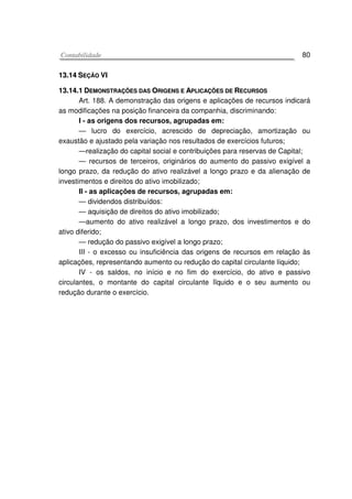 CCoonnttaabbiilliiddaaddee 80
1133..1144 SSEEÇÇÃÃOO VVII
1133..1144..11 DDEEMMOONNSSTTRRAAÇÇÕÕEESS DDAASS OORRIIGGEENNSS EE AAPPLLIICCAAÇÇÕÕEESS DDEE RREECCUURRSSOOSS
Art. 188. A demonstração das origens e aplicações de recursos indicará
as modificações na posição financeira da companhia, discriminando:
I - as origens dos recursos, agrupadas em:
— lucro do exercício, acrescido de depreciação, amortização ou
exaustão e ajustado pela variação nos resultados de exercícios futuros;
—realização do capital social e contribuições para reservas de Capital;
— recursos de terceiros, originários do aumento do passivo exigível a
longo prazo, da redução do ativo realizável a longo prazo e da alienação de
investimentos e direitos do ativo imobilizado;
II - as aplicações de recursos, agrupadas em:
— dividendos distribuídos:
— aquisição de direitos do ativo imobilizado;
—aumento do ativo realizável a longo prazo, dos investimentos e do
ativo diferido;
— redução do passivo exigível a longo prazo;
III - o excesso ou insuficiência das origens de recursos em relação às
aplicações, representando aumento ou redução do capital circulante líquido;
IV - os saldos, no início e no fim do exercício, do ativo e passivo
circulantes, o montante do capital circulante lïquido e o seu aumento ou
redução durante o exercício.
 