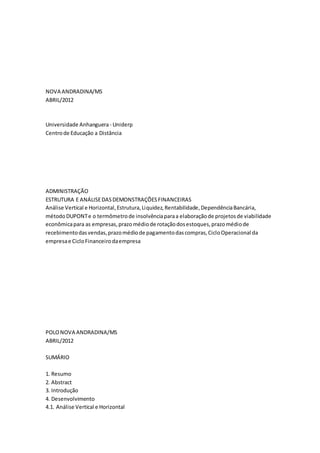 NOVA ANDRADINA/MS
ABRIL/2012
Universidade Anhanguera- Uniderp
Centrode Educação a Distância
ADMINISTRAÇÃO
ESTRUTURA E ANÁLISEDASDEMONSTRAÇÕESFINANCEIRAS
Análise Vertical e Horizontal,Estrutura,Liquidez,Rentabilidade,DependênciaBancária,
métodoDUPONTe o termômetrode insolvênciaparaa elaboraçãode projetosde viabilidade
econômicapara as empresas,prazomédiode rotaçãodosestoques,prazomédiode
recebimentodasvendas,prazomédiode pagamentodascompras,CicloOperacional da
empresae CicloFinanceirodaempresa
POLONOVA ANDRADINA/MS
ABRIL/2012
SUMÁRIO
1. Resumo
2. Abstract
3. Introdução
4. Desenvolvimento
4.1. Análise Vertical e Horizontal
 