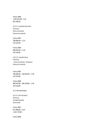 Índice 2008:
1.401.071,00= 1,42
981.200,00
4.2.2.2. LiquidezCorrente
Fórmula:
Ativocirculante
Passivocirculante
Índice 2007:
786.840,00 = 2,51
312.523,00
Índice 2008:
886.876,00 = 2,14
414.144,00
4.2.2.3. LiquidezSeca
Fórmula:
Ativocirculante –Estoques
Passivocirculante
Índice 2007:
786.840,00 - 183.044,00 = 1,93
312.523,00
Índice 2008:
886.876,00 - 285.344,00 = 1,45
414.144,00
4.2.3 Rentabilidade
4.2.3.1. Giro doativo
Fórmula:
Vendaslíquidas
Ativototal
Índice 2007:
631.988,00 = 0,47
1.341.737,00
Índice 2008:
 
