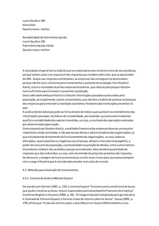 Lucro líquidox 100
Ativototal
Quantomaior,melhor
Rentabilidade doPatrimônioLíquido
Lucro líquidox 100
Patrimôniolíquidomédio
Quantomaior,melhor
A sociedade emgeral temavisãode que as empresaslucrammuitoemcima de seusprodutos,
porque acham caros e se esquecemdosimpostosque incidemsobre eles,que se aproximam
de 50%. Graças aos impostosexorbitantes,asempresasnãoconseguemse desenvolver,
porque nãohá lucro suficienteparainvestimentoe aumentode produção.ParaStephen
Kanitz,estaé a realidade atual dasempresasbrasileiras,que nãocrescemporque nãotêm
lucrosuficiente parareinvestire aumentaraprodução.
Outra idéiadefendidaporKanitzé a faltade informações passadase procuradaspela
população,principalmente,jovensuniversitários,que nãotêmo habitode analisarosbalanços
das empresasparaentenderarealidade econômico-financeiradasInstituiçõespresentesno
país.
A análise destesbalançospode serfeitaatravésde índicesque auxiliamnoentendimentodas
informaçõespassadas.Osíndicesde rentabilidade,porexemplo,que procuramevidenciar
qual foi a rentabilidadedoscapitaisinvestidos,ouseja,oresultadodasoperaçõesrealizadas
por determinadaorganização.
ComoexpostoporStephenKanitz,arealidade financeiradasempresasdeveserumassunto
importante atoda sociedade,e nãoapenasaosdonose administradoresdasorganizações,já
que estadepende diretamente dofuncionamentodasorganizações, ouseja,todasas
alterações,sejampositivasounegativasnasempresas,afetamomercadoempregatício,o
poderde consumoda população,a pontualidadenaquitaçãode dívidas,entre outrosfatores.
Os produtosnoBrasil são vendidosapreçosconsiderados altosdevidoàquantidade de
impostosque sãoembutidos,ouseja,maisdametade dopreçodosprodutossão impostos.
Sendoassim,amargem de lucroaumentaduas outrês vezesamaispara que possacompetir
com a carga tributáriaque é consideradaumadas maisaltasdo mundo.
4.3. Métodospara Avaliaçãode Investimentos
4.3.1. Sistemade Análise MétodoDupont
De acordocom Gitman (1997, p. 125) o sistemaDupont“funcionacomoumatécnicade busca
que ajudaa localizarasáreas-chavesresponsáveispelodesempenhofinanceirodaempresa”.
Conforme Brighame Houston(1999, p. 94), “A margemlíquidamultiplicadapelogirodoativo
é chamadade FórmulaDupont,e fornece ataxa de retornosobre os ativos”.Kassai (2005, p.
179) afirmaque “A taxa de retornosobre o ativoReturnon Assets(ROA) tambémé uma
 