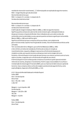 medidade retornode investimento[...]”.A fórmulapode serexplicadadaseguinte maneira:
ROA = margemlíquidax girodoativototal
Desmembrandotemosque:
ROA = LL depoisI.R.x vendas= LL depoisdoI.R.
Vendasativototal ativototal
Desmembrandotemosque:
ROA = LL depoisI.R.x vendas= LL depoisdoI.R.
vendasativototal ativototal
A definiçãode margemé dadapor Marion (2002, p.166) da seguinte maneira:
Significaquantoscentavosde cadareal de vendarestaramapós a deduçãode todasas
despesas(inclusive oImpostode Renda).Estesindicadoresde Lucrosobre vendassão
conhecidoscomolucratividade,ouseja,apuramquantoscentavosse ganhaporreal vendido.
Marion (2002, p. 166) assimdefine ogiro:
Significaaeficiênciacomque a empresautilizaseusAtivos,comoobjetivode
gerar reaisde vendas.Quantomaisforgeradode vendas,maiseficientementeosAtivosserão
utilizados.
Tem-se aindasobre Girox Margem,que conforme Matarazzo (2003, p. 420):
o Giro (V/A) é umíndice de mediçãoda eficiênciade vendasemrelaçãoao
investimentototal,enquantoaMargemrepresentaaeficiênciade despesasem
relaçãoàs vendas,poisquantomenoresasdespesasmaiorseráamargemde lucro.
Portanto,a fórmulaDupontinicial mede de duasformasoseuretorno,primeirocomoslucros
sobre as vendas,e segundocoma eficiênciadautilizaçãode seusativos.
A fórmulaDupontinicial é validaquandoaempresavisaanalisaraparte operacional dela
referente àsreceitas,despesase investimentos.Porémsurge anecessidade emse utilizaro
multiplicadorde alavancagemfinanceira(MAF),poisasempresastendemabuscar capital de
terceiros.Casoa empresanãose utilize de exigível,aconteceriadaseguinte forma,como
explicaBrigham,Gapenski e Ehrhardt(2001, p. 111):
4.3.2. CálculodaRentabilidadepelométodoDupont
Índice 2007:
Giro = VendaLíquida
AtivoTotal
Giro = 761.156 = 0,56
1.341.737
Margem = Lucro Líquidox 100
VendaLíquida
Margem = 124.219 x 100
761.156
Margem = 16,31%
Índice 2008:
Giro = VendaLíquida
AtivoTotal
 