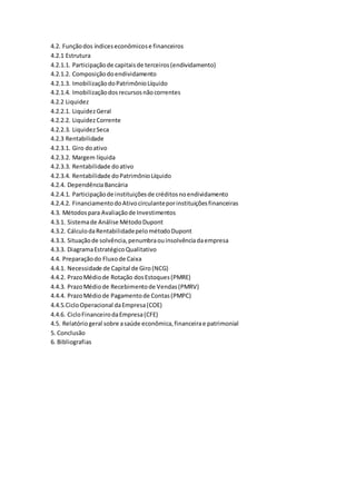 4.2. Funçãodos índiceseconômicose financeiros
4.2.1 Estrutura
4.2.1.1. Participaçãode capitaisde terceiros(endividamento)
4.2.1.2. Composiçãodoendividamento
4.2.1.3. ImobilizaçãodoPatrimônioLíquido
4.2.1.4. Imobilizaçãodosrecursosnãocorrentes
4.2.2 Liquidez
4.2.2.1. LiquidezGeral
4.2.2.2. LiquidezCorrente
4.2.2.3. LiquidezSeca
4.2.3 Rentabilidade
4.2.3.1. Giro doativo
4.2.3.2. Margem líquida
4.2.3.3. Rentabilidade doativo
4.2.3.4. Rentabilidade doPatrimônioLíquido
4.2.4. DependênciaBancária
4.2.4.1. Participaçãode instituiçõesde créditosnoendividamento
4.2.4.2. FinanciamentodoAtivocirculanteporinstituiçõesfinanceiras
4.3. Métodospara Avaliaçãode Investimentos
4.3.1. Sistemade Análise MétodoDupont
4.3.2. CálculodaRentabilidadepelométodoDupont
4.3.3. Situaçãode solvência,penumbraouinsolvênciadaempresa
4.3.3. DiagramaEstratégicoQualitativo
4.4. Preparaçãodo Fluxode Caixa
4.4.1. Necessidade de Capital de Giro(NCG)
4.4.2. PrazoMédiode Rotação dosEstoques(PMRE)
4.4.3. PrazoMédiode Recebimentode Vendas(PMRV)
4.4.4. PrazoMédiode Pagamentode Contas(PMPC)
4.4.5.CicloOperacional daEmpresa(COE)
4.4.6. CicloFinanceirodaEmpresa(CFE)
4.5. Relatóriogeral sobre asaúde econômica,financeirae patrimonial
5. Conclusão
6. Bibliografias
 