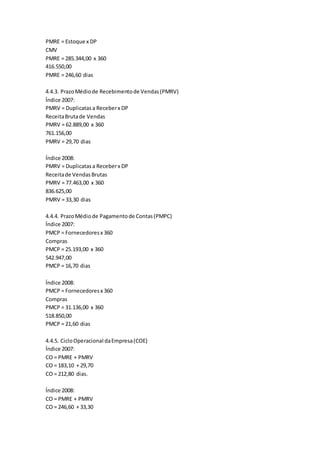 PMRE = Estoque x DP
CMV
PMRE = 285.344,00 x 360
416.550,00
PMRE = 246,60 dias
4.4.3. PrazoMédiode Recebimentode Vendas(PMRV)
Índice 2007:
PMRV = Duplicatasa Receberx DP
ReceitaBrutade Vendas
PMRV = 62.889,00 x 360
761.156,00
PMRV = 29,70 dias
Índice 2008:
PMRV = Duplicatasa Receberx DP
Receitade VendasBrutas
PMRV = 77.463,00 x 360
836.625,00
PMRV = 33,30 dias
4.4.4. PrazoMédiode Pagamentode Contas(PMPC)
Índice 2007:
PMCP = Fornecedoresx 360
Compras
PMCP = 25.193,00 x 360
542.947,00
PMCP = 16,70 dias
Índice 2008:
PMCP = Fornecedoresx 360
Compras
PMCP = 31.136,00 x 360
518.850,00
PMCP = 21,60 dias
4.4.5. CicloOperacional daEmpresa(COE)
Índice 2007:
CO = PMRE + PMRV
CO = 183,10 + 29,70
CO = 212,80 dias.
Índice 2008:
CO = PMRE + PMRV
CO = 246,60 + 33,30
 