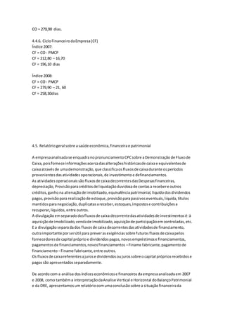 CO = 279,90 dias.
4.4.6. CicloFinanceirodaEmpresa(CF)
Índice 2007:
CF = CO- PMCP
CF = 212,80 – 16,70
CF = 196,10 dias
Índice 2008:
CF = CO- PMCP
CF = 279,90 – 21, 60
CF = 258,30dias
4.5. Relatóriogeral sobre asaúde econômica,financeirae patrimonial
A empresaanalisadase enquadranopronunciamentoCPCsobre aDemonstraçãode Fluxode
Caixa,poisfornece informaçõesacercadasalteraçõeshistóricasde caixae equivalentesde
caixaatravésde umademonstração,que classificaosfluxosde caixadurante osperíodos
provenientesdasatividadesoperacionais,de investimentoe definanciamentos.
As atividades operacionaissãofluxosde caixadecorrentesdasDespesasfinanceiras,
depreciação,Provisãoparacréditosde liquidaçãoduvidosade contasa recebere outros
créditos,ganhona alienaçãode imobilizado,equivalênciapatrimonial,liquidodosdividendos
pagos,provisãopara realizaçãode estoque,provisãoparapassivoseventuais,liquida,títulos
mantidosparanegociação,duplicatasareceber,estoques,impostose contribuiçõesa
recuperar,líquidos,entre outros.
A divulgaçãoemseparadodosfluxosde caixa decorrentedasatividadesde investimentosé:à
aquisiçãode imobilizado,vendade imobilizado,aquisiçãode participaçãoemcontroladas,etc.
E a divulgaçãoseparadados fluxosde caixadecorrentesdasatividadesde financiamento,
outra importante porserútil para preverasexigênciassobre futurosfluxosde caixapelos
fornecedoresde capital próprioe dividendospagos,novosempréstimose financiamentos,
pagamentosde financiamentos,novosfinanciamentos –Finame fabricante,pagamentode
financiamento –Finame fabricante,entre outros.
Os fluxosde caixareferentesajurose dividendosoujurossobre ocapital própriosrecebidose
pagossão apresentadosseparadamente.
De acordocom a análise dosíndiceseconômicose financeirosdaempresaanalisadaem 2007
e 2008, como tambéma interpretaçãodaAnalise Vertical e Horizontal doBalançoPatrimonial
e da DRE, apresentamosumrelatóriocomumaconclusãosobre a situaçãofinanceirada
 
