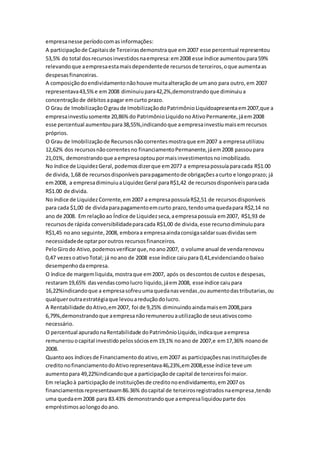 empresanesse períodocomasinformações:
A participaçãode Capitaisde Terceirasdemonstraque em2007 esse percentual representou
53,5% do total dosrecursosinvestidosnaempresa:em2008 esse índice aumentoupara59%
relevandoque aempresaestamaisdependentede recursosde terceiros,oque aumentaas
despesasfinanceiras.
A composiçãodoendividamentonãohouve muitaalteraçãode umano para outro,em 2007
representava43,5%e em2008 diminuiupara42,2%,demonstrandoque diminuiua
concentraçãode débitosapagar emcurto prazo.
O Grau de ImobilizaçãoOgraude ImobilizaçãodoPatrimônioLiquidoapresentaem2007,que a
empresainvestiusomente 20,86%do PatrimônioLiquidonoAtivoPermanente,jáem2008
esse percentual aumentoupara38,55%,indicandoque aempresainvestiumaisemrecursos
próprios.
O Grau de Imobilizaçãode Recursosnãocorrentesmostraque em2007 a empresautilizou
12,62% dos recursosnãocorrentesno financiamentoPermanente,jáem2008 passoupara
21,01%, demonstrandoque aempresaoptoupormaisinvestimentosnoimobilizado.
No índice de LiquidezGeral, podemosdizerque em2077 a empresapossuíaparacada R$1.00
de divida,1,68 de recursosdisponíveisparapagamentode obrigaçõesacurto e longoprazo; já
em2008, a empresadiminuiuaLiquidezGeral paraR$1,42 de recursosdisponíveisparacada
R$1.00 de divida.
No índice de LiquidezCorrente,em2007 a empresapossuíaR$2,51 de recursosdisponíveis
para cada $1,00 de dividaparapagamentoemcurto prazo,tendoumaquedapara R$2,14 no
ano de 2008. Em relaçãoao Índice de Liquidezseca,aempresapossuía em2007, R$1,93 de
recursosde rápida conversibilidadeparacada R$1,00 de divida,esse recursodiminuiupara
R$1,45 noano seguinte,2008, emboraa empresaaindaconsigasaldarsuasdividassem
necessidadede optarporoutros recursosfinanceiros.
PeloGirodo Ativo,podemosverificarque,noano2007, o volume anual de vendarenovou
0,47 vezesoativoTotal; já noano de 2008 esse índice caiupara 0,41,evidenciandoobaixo
desempenhodaempresa.
O índice de margemliquida,mostraque em2007, após os descontosde custose despesas,
restaram19,65% dasvendascomolucro liquido,jáem2008, esse índice caiupara
16,22%indicandoque a empresasofreuumaquedanasvendas,ouaumentodastributarias,ou
qualqueroutraestratégiaque levouareduçãodolucro.
A Rentabilidade doAtivo,em2007, foi de 9,25% diminuindoaindamaisem2008,para
6,79%,demonstrandoque aempresanãoremunerouautilizaçãode seusativoscomo
necessário.
O percentual apuradonaRentabilidade doPatrimônioLiquido,indicaque aempresa
remunerouocapital investidopelossóciosem19,1% noano de 2007,e em17,36% noanode
2008.
Quantoaos índicesde Financiamentodoativo,em2007 as participaçõesnasinstituiçõesde
creditonofinanciamentodoAtivorepresentava46,23%,em2008,esse índice teve um
aumentopara 49,22%indicandoque a participaçãode capital de terceirosfoi maior.
Em relaçãoà participaçãode instituiçõesde creditonoendividamento,em2007 os
financiamentosrepresentavam86.36% docapital de terceirosregistradosnaempresa,tendo
uma quedaem2008 para 83.43% demonstrandoque aempresaliquidouparte dos
empréstimosaolongodoano.
 