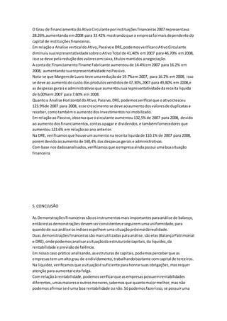 O Grau de financiamentodoAtivoCirculanteporinstituiçõesfinanceiras2007 representava
28.26%,aumentandoem2008 para 33.42% mostrandoque a empresafoi maisdependente do
capital de instituiçõesfinanceiras.
Em relaçãoa Analise vertical doAtivo,Passivoe DRE,podemosverificaroAtivoCirculante
diminuiusuarepresentatividadesobre oAtivoTotal de 41,40% em2007 para 46,70% em2008,
issose deve pelareduçãodosvaloresemcaixa,títulosmantidosanegociação.
A conta de FinanciamentoFiname Fabricante aumentoude 14.4% em2007 para 16.2% em
2008, aumentandosuarepresentatividade noPassivo.
Nota-se que Margemde Lucro teve umareduçãode 19.7%em 2007, para 16.2% em2008, isso
se deve ao aumentodocusto dosprodutosvendidosde 47,30%,2007 para 49,80% em 2008,e
as despesasgeraise administrativasque aumentousuarepresentatividadedareceitaliquida
de 6,00%em 2007 para 7,60% em 2008.
Quantoa Analise Horizontal doAtivo,Passivo,DRE,podemosverificarque oativocresceu
123.9%de 2007 para 2008, esse crescimentose deve aoaumentodosvaloresde duplicatasa
receber,comotambémo aumentodosinvestimentosnoimobilizado.
Em relaçãoao Passivo,observaque ocirculante aumentou132,5% de 2007 para 2008, devido
ao aumentodosfinanciamentos,contasapagar e dividendos,e tambémfornecedoresque
aumentou123.6% em relaçãoao ano anterior.
Na DRE, verificamosque houveumaumentona receitaliquidade 110.1% de 2007 para 2008,
poremdevidoaoaumentode 140,4% das despesasgeraise administrativas.
Com base nosdadosanalisados,verificamosque aempresaaindapossui umaboasituação
financeira
5. CONCLUSÃO
As DemonstraçõesFinanceirassãoosinstrumentosmaisimportantesparaanálise de balanço,
entãoestasdemonstraçõesdevemserconsistentese seguiremumauniformidade,para
quandode sua análise osíndicesespelhemumasituaçãopróximadarealidade.
Duas demonstraçõesfinanceirassãomaisutilizadasparaanálise,sãoelas(BalançoPatrimonial
e DRE),onde podemosanalisarasituaçãoda estruturade capitais,da liquidez,da
rentabilidade e previsãode falência.
Em nossocaso prático analisando,asestruturasde capitais,podemosperceberque as
empresastemumaltograu de endividamento,trabalhandobastante comcapital de terceiros.
Na liquidez,verificamosque asituaçãoé suficiente parahonrarsuasobrigações,masrequer
atençãopara aumentaresta folga.
Com relaçãoà rentabilidade,podemosverificarque asempresaspossuemrentabilidades
diferentes,umasmaiorese outrosmenores,sabemosque quantomaiormelhor,masnão
podemosafirmarse é uma boa rentabilidade ounão.Sópodemosfazerisso,se possuiruma
 