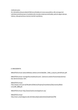 médiadosetor.
Os indicadoresde previsãode falênciautilizadosemnossocasoprático,não conseguiram
satisfatoriamente preverainsolvênciade umadasempresasanalisadas,poisemalgunsdesses
índices,nãoapresentouomenorsinal de insolvência.
6. BIBLIOGRAFIA
BIBLIOTECA virtual:www.biblioteca.sebrae.com.br/bds/bds.../104_1_arquivo_demofinanc.pdf
BIBLIOTECA virtual:monografias.brasilescola.com/.../estrutura-analise-financeiroeconomica-
das-demonstracoes-.htm
BIBLIOTECA virtual:
http://www.romi.com.br/fileadmin/Editores/Empresa/Investidores/Documentos/Relat
orios/BP_2008.pdf.
BIBLIOTECA virtual:http://www.kanitz.com/veja/lucro.asp
BIBLIOTECA virtual:
http://sare.unianhanguera.edu.br/index.php/anudo/article/viewArticle/750
 