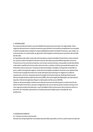 3. INTRODUÇÃO
As empresasdesenvolvemsuasatividadesfinanceirasque precisamserregistradas.Estes
registrosdemonstramavidada empresae possibilitamumaanálisecompletade suasituação.
A administraçãodessesdadosé responsabilidadedoadministradorfinanceiro,que coleta-os,
estruturando-ose analisando-os,gerandoinformaçõesessenciaisparaoprocessode tomada
de decisão.
A importânciade sabercomosão estruturadasas demonstraçõesfinanceirase comoanalisá-
las,auxiliaoadministradorfinanceiroatomar decisõesque possibilitamgrandesretornos
financeirose crescimentoàempresa.Comestesconhecimentos,elespodemaindaidentificar
e descobrirapolíticafinanceiradosconcorrentes,e adotarcritériosque poderãosuperá-los.
Entendercomoestruturare analisarasdemonstraçõescontábeisé de grande importância
para a administraçãodonegócio.Estasdemonstraçõescontábeismostramuma rápidavisão
intuitivadasituaçãodaempresae ainda sãobasespara planejarosnegóciose elaborar
orçamentosinternos.Háquatrodemonstraçõesfinanceirasbásicas:BalançoPatrimonial,
DemonstraçãodoResultadodoExercício(DRE),DemonstraçãodasMutações do Patrimônio
Líquidoe DemonstraçãodasOrigense Aplicaçõesde Recursos(DOAR).
Todas as demonstraçõescitadasacimasãode extremarelevânciaparao conhecimentodo
administradorfinanceiro,porqueodiagnósticode umaempresaquase semprecomeçacom
uma rigorosaanálise de balanços,cujafinalidade é determinarquaissãoospontoscríticos e
permitir,de imediato,apresentarumesboçodasprioridadesparaasoluçãode seus
problemas.
4. DESENVOLVIMENTO
4.1. Análise Vertical e Horizontal
Atravésda comparaçãodos resultadosdosperíodosapurados,entre osvalorespercentuaisdo
 